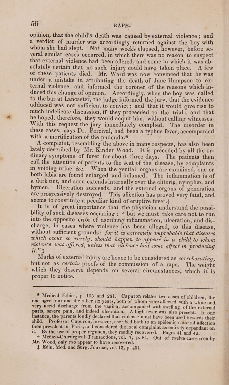 opinion, that the child’s death was caused by external violence; and a verdict of murder was accordingly returned against the boy with whom she had slept. Not many weeks elapsed, however, before se- veral similar cases occurred, in which there was no reason to suspect that external violence had been offered, and some in which it was ab- solutely certain that no such injury could have taken place. A few of these patients died. Mr. Ward was now convinced that he was under a mistake in attributing the death of Jane Hampson to ex~- ternal violence, and informed the coroner of the reasons which in- duced this change of opinion. Accordingly, when the boy was called to the bar at Lancaster, the judge informed the jury, that the evidence adduced was not sufficient to convict; and that it would give rise to much indelicate discussion, if they proceeded to the trial; and that he hoped, therefore, they would acquit him, without calling witnesses. With this request the jury immediately complied. The disorder in these cases, says Dr. Percival, had been a typhus fever, accompanied with a mortification of the pudenda.* A complaint, resembling the above in many respects, has also been lately described by Mr. Kinder Wood. It is preceded by all the or- dinary symptoms of fever for about three days. The patients then call the attention of parents to the seat of the disease, by complaints in voiding urine, &amp;c. When the genital organs are examined, one or both labia are found enlarged and inflamed. The inflammation is of a dark tint, and soon extends internally over the clitoris, nymphe, and hymen. Ulceration succeeds, and the external organs of generation are progressively destroyed. This affection has proved very fatal, and seems to constitute a peculiar kind of eruptive fever.+ It is of great importance that the physician understand the possi- bility of such diseases occurring ; “ but we must take care not to run into the opposite error of ascribing inflammation, ulceration, and dis- charge, in cases where violence has been alleged, to this disease, without sufficient grounds; for it is extremely improbable that diseases which occur so rarely, should happen to appear in a child to whom violence was offered, unless that violence had some effect wn producing. it Marks of external injury are hence to be considered as corroborating, but not as certain proofs of the commission of a rape. The weight which they deserve depends on several circumstances, which it is proper to notice. ae, * Medical Ethics, p. 103 and 931. Capuron relates two cases of children, the one aged four and the other six years, both of whom were affected with a white and very acrid discharge from the vagina, accompanied with swelling of the external parts, severe pain, and indeed ulceration. A high fever was also present. In one instance, the parents loudly declared that violence must have been used towards their child. Professor Capuron, however, ascribed both to an epidemic catarral affection then prevalent in Paris, and considered the local complaint as entirely dependant on it, By the use of proper regimen, they readily recovered. Pages 41 and 42, t Medico-Chirurgical. Transactions, vol. 7, p. 84, Out of twelve cases seen by Mr. Wood, only two appear to have recovered, + Edin. Med. and Surg. Journal, vol. 13, p. 491.