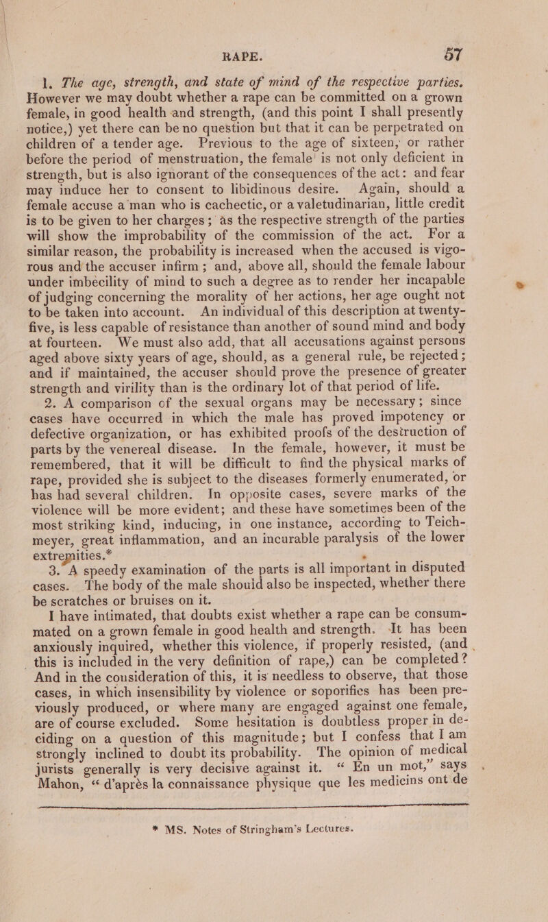 l. The age, strength, and state of mind of the respective parties. However we may doubt whether a rape can be committed ona grown female, in good health and strength, (and this point I shall presently - notice,) yet there can be no question but that it can be perpetrated on children of a tender age. Previous to the age of sixteen, or rather before the period of menstruation, the female’ is not only deficient in strength, but is also ignorant of the consequences of the act: and fear may induce her to consent to libidinous desire. Again, should a female accuse a man who is cachectic, or a valetudinarian, little credit is to be given to her charges; as the respective strength of the parties will show the improbability of the commission of the act. For a similar reason, the probability is increased when the accused is vigo- rous and the accuser infirm; and, above all, should the female labour under imbecility of mind to such a degree as to render her incapable of judging concerning the morality of her actions, her age ought not to be taken into account. An individual of this description at twenty- five, is less capable of resistance than another of sound mind and body at fourteen. We must also add, that all accusations against persons aged above sixty years of age, should, as a general rule, be rejected ; and if maintained, the accuser should prove the presence of greater strength and virility than is the ordinary lot of that period of life. 2. A comparison of the sexual organs may be necessary; since cases have occurred in which the male has proved impotency or defective organization, or has exhibited proofs of the destruction of parts by the venereal disease. In the female, however, it must be remembered, that it will be difficult to find the physical marks of rape, provided she is subject to the diseases formerly enumerated, or has had several children. In opposite cases, severe marks of the violence will be more evident; and these have sometimes been of the most striking kind, inducing, in one instance, according to Teich- meyer, great inflammation, and an incurable paralysis of the lower extremities.” 7 . 3. A speedy examination of the parts is all important in disputed cases. The body of the male should also be inspected, whether there be scratches or bruises on it. I have intimated, that doubts exist whether a rape can be consum-~- mated on a grown female in good health and strength. It has been anxiously inquired, whether this violence, if properly resisted, (and . _ this is included in the very definition of rape,) can be completed? And in the cousideration of this, it is needless to observe, that those cases, in which insensibility by violence or soporifics has been pre- viously produced, or where many are engaged against one female, are of course excluded. Some hesitation is doubtless proper in de- ciding on a question of this magnitude; but I confess that I am strongly inclined to doubt its probability. The opinion of medical jurists generally is very decisive against it. “ En un mot,” says Mahon, “ d’aprés la connaissance physique que les medicins ont de hee hinge aes ee Bis, eae oe kd yd We erin nneeriecaplaeis rir a Ne ee * MS. Notes of Stringham’s Lectures.