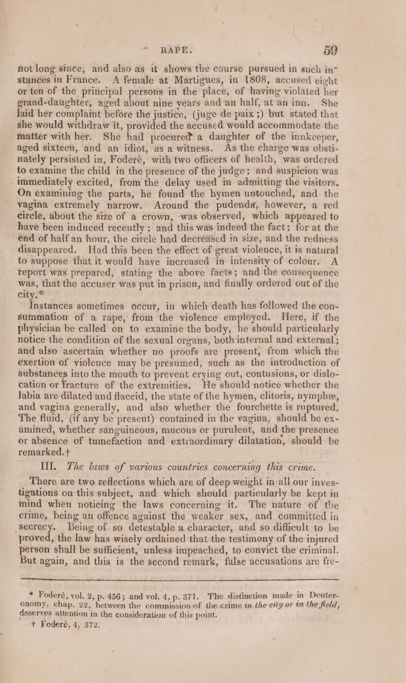 not long since, and also as it shows the course pursued In such in? stances in France. A female at Martigues, in 1808, accused eight or ten of the principal persons in the place, of having violated her grand-daughter, aged about nine years and’an half, at an inn. She laid her complaint before the justice, (juge de paix ;) but stated that she would withdraw it, provided the accused would accommodate the matter with her. She had procured a daughter of the innkeeper, aged sixteen, and an idiot, as a witness. As the charge was obsti- nately persisted in, Foderé, with two officers of health, was ordered to examine the child in the presence of the judge; and suspicion was immediately excited, from the delay used in admitting the visitors, On examining the parts, he found the hymen untouched, and. the vagina extremely narrow. Around the pudenda, however, a red circle, about the size of a crown, was observed, which appeared to have been induced recently ; and this was indeed the fact; for at the end of half an hour, the circle had decreased in size, and the redness disappeared. Had this been the effect of great violence, it is natural to suppose that it would have increased im intensity of colour. A report was prepared, stating the above facts; and the consequence was, that the accuser was put in prison, and finally ordered out of the Chie ee fastdis sometimes occur, in which death has followed the con- summation of a rape, from the violence employed. Here, if the physician be called on to examine the body, he should particularly notice the condition of the sexual organs, both internal and external ; and also ascertain whether no proofs are present, from which the exertion of violence may be presumed, such as the introduction of ek into the mouth to prevent crying out, contusions, or dislo- cation or fracture of the extremities. He should notice whether the labia are dilated and flaccid, the state of the hymen, clitoris, nymphee, and vagina generally, and also whether the fourchette is ruptured. The fluid, (if any be present) contained in the vagina, should be ex- amined, whether sanguineous, mucous or purulent, and the presence or absence of tumefaction and extraordinary dilatation, should be remarked.+ — . Ill, The laws of various countries concerning this crime. There are two reflections which are of deep weight in all our inves- tigations on this subject, and which should’ particularly be kept in mind when noticing the laws concerning it. The nature of the crime, being an offence against the weaker sex, and committed in secrecy. Being of so detestable a character, and so difficult to be proved, the law has wisely ordained that the testimony of the injured person shall be sufficient, unless impeached, to convict the criminal. But again, and this is the second remark, false accusations are fre- * Foderé, vol. 2, p- 456; and vol. 4, p. 371. The distinction made in Deuter- onomy, chap. 22, between the commission of the crime in the city or tn the field, deserves attention in the consideration of this point. : + Foderé, 4, 372.