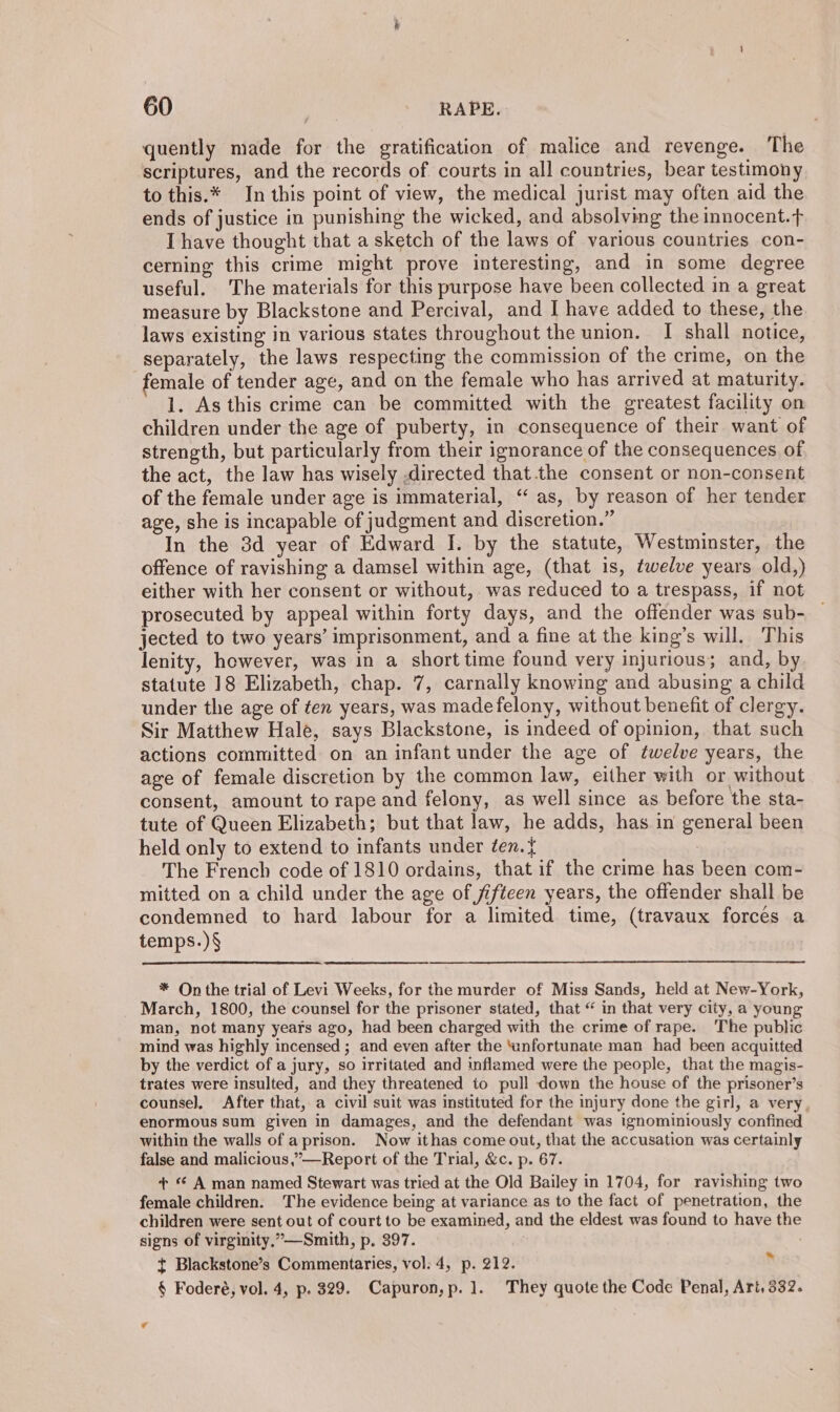 quently made for the gratification of malice and revenge. The scriptures, and the records of courts in all countries, bear testimony to this.* In this point of view, the medical jurist may often aid the ends of justice in punishing the wicked, and absolving the innocent.t Ihave thought that a sketch of the laws of various countries con- cerning this crime might prove interesting, and in some degree useful. The materials for this purpose have been collected in a great measure by Blackstone and Percival, and I have added to these, the laws existing in various states throughout the union. I shall notice, separately, the laws respecting the commission of the crime, on the emale of tender age, and on the female who has arrived at maturity. 1. As this crime can be committed with the greatest facility on children under the age of puberty, in consequence of their want of strength, but particularly from their ignorance of the consequences of the act, the law has wisely .directed that. the consent or non-consent of the female under age is immaterial, “as, by reason of her tender age, she is incapable of judgment and discretion.” In the 3d year of Edward I. by the statute, Westminster, the offence of ravishing a damsel within age, (that is, twelve years old,) either with her consent or without, was reduced to a trespass, if not prosecuted by appeal within forty days, and the offender was sub- jected to two years’ imprisonment, and a fine at the king’s will. This lenity, however, was in a short time found very injurious; and, by statute 18 Elizabeth, chap. 7, carnally knowing and abusing a child under the age of ten years, was madefelony, without benefit of clergy. Sir Matthew Hale, says Blackstone, is indeed of opinion, that such actions committed on an infant under the age of twelve years, the age of female discretion by the common law, either with or without consent, amount to rape and felony, as well since as before the sta- tute of Queen Elizabeth; but that law, he adds, has in general been held only to extend to infants under éen.} | The French code of 1810 ordains, that if the crime has been com- mitted on a child under the age of fifteen years, the offender shall be condemned to hard labour for a limited time, (travaux forces a temps.) § * On the trial of Levi Weeks, for the murder of Miss Sands, held at New-York, March, 1800, the counsel for the prisoner stated, that “ in that very city, a young man, not many years ago, had been charged with the crime of rape. The public mind was highly incensed ; and even after the ‘unfortunate man had been acquitted by the verdict of a jury, so irritated and inflamed were the people, that the magis- trates were insulted, and they threatened to pull down the house of the prisoner’s counsel, After that, a civil suit was instituted for the injury done the girl, a very. enormous sum given in damages, and the defendant was ignominiously confined within the walls of aprison. Now ithas come out, that the accusation was certainly false and malicious,”—Report of the Trial, &amp;c. p. 67. + © A man named Stewart was tried at the Old Bailey in 1704, for ravishing two female children. The evidence being at variance as to the fact of penetration, the children were sent out of court to be examined, and the eldest was found to have the signs of virginity,”—-Smith, p. 397. t Blackstone’s Commentaries, vol: 4, p. 212. § Foderé, vol. 4, p. 329. Capuron, p. 1. They quote the Code Penal, Art, 332.