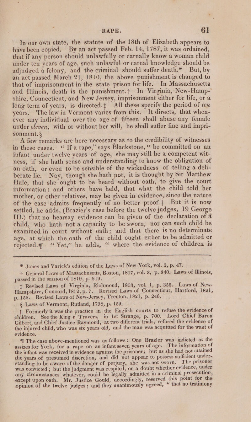 In our own state, the statute of the 18th of Elizabeth appears to have been copied. By an act passed Feb. 14, 1787, it was ordained, that if any person should unlawfully or carnally know a woman child under ten years of age, such unlawful or carnal knowledge should be adjudged a felony, and the criminal should suffer death.* But, by an act passed March 21, 1810, the above punishment is changed to that of imprisonment in the state prison for life. In Massachusetts and Illinois, death is the punishment.t In Virginia, New-Hamp- shire, Connecticut, and New Jersey, imprisonment either for life, or a long term of years, is directed.{ All these specify the period of ten years. The law in Vermont varies from this. It directs, that when- ever any individual over the age of fifteen shall abuse any female under bien with or without her will, he shall suffer fine and impri- sonment.§ A few remarks are here necessary as to the credibility of witnesses in these cases. “ If arape,” says Blackstone, “ be committed on an infant under twelve years of age, she may still be a competent wit- ness, if she hath sense and understanding to know the obligation of an oath, or even to be sensible of the wickedness of telling a deli- berate lie. Nay, though she hath not, it is thought by Sir Matthew Hale, that she ought to be heard without oath, to give the court information: and others have held, that what the child told her mother, or other relatives, may be given in evidence, since the nature of the case admits frequently of no better proof.|| But it is now settled, he adds, (Brazier’s case before the twelve judges, 19 George III.) that no hearsay evidence can be given of the declaration of 4 child, who hath not a capacity to be sworn, nor can such child be examined in court without oath: and that there is no determinate age, at which the oath of the child ought either to be admitted or rejected.qy <‘ Yet,” he adds, “ where the evidence of children is sina a cin ee ERS RE TCE SOL ELA TDL ACL LL AT * Jones and Varick’s edition of the Laws of New-York, vol. 2, p. 47. + General Laws of Massachusetts, Boston, 1807, vol. 3, p. 340. Laws of Illinois, — passed in the session of 1819, p. 219. + Revised Laws of Virginia, Richmond, 1803, vol. 1, p. 356. Laws of New- Hampshire, Concord, 1812, p. 7. Revised Laws of Connecticut, Hartford, 1821, p. 152. Revised Laws of New-Jersey, Trenton, 1821, p. 246. § Laws of Vermont, Rutland, 1798, p. 159. || Formerly it was the practice in the English courts to refuse the evidence of children. See the King v Travers, in Ist Strange, p. 700. Lord Chief Baron Gilbert, and Chief Justice Raymond, at two different trials, refused the evidence of the injured child, who was six years old, and the man was acquitted for the want of evidence. €| The case above-mentioned was as follows: One Brazier was indicted at the assizes for York, for a rape on an infant seven years of age. The information of the infant was received in evidence against the prisoner; but as she had not attained. the years of presumed discretion, and did not appear to possess sufficient under~ standing to be aware of the danger of perjury, she was not sworn. The prisoner was convicted ; but the judgment was respited, on a doubt whether evidence, under any circumstances whatever, could be legally admitted in a criminal prosecution, except upon oath. Mr. Justice Gould, accordingly, reserved this point for the opinion of the twelve judges; and they unanimously agreed, “ that no testimony