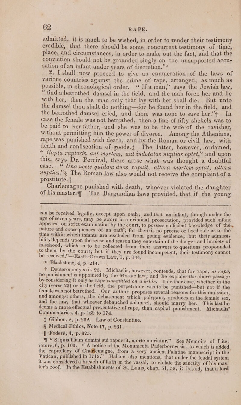 admitted, it is much to be wished, in order to render their testimony credible, that there should be some concurrent testimony of time, place, and circumstances, in order to make out the fact, and that the conviction should not be grounded singly on the unsupported accu- sation of an infant under years of discretion.’”* 2. [shall now proceed to give an enumeration of the laws of various countries against the crime of rape, arranged, as much as possible, in chronological order. “ Jf aman,” says the Jewish law, “find a betrothed damsel in the field, and the man force her and lie with her, then the man only that lay with her shall die. But unto the damsel thou shalt do nothing—for he found her in the field, and the betrothed damsel cried, and there was none to save her.”+. In case the female was not betrothed, then a fine of fifty shekels was to be paid to her father, and she was to be the wife of the ravisher, without permitting him the power of divorce. Among the Athenians, rape was punished with death, and by the Roman or civil law, with death and confiscation of goods.t The latter, however, ordained, “ Rapla raptoris, aut mortem, aut indotatus nuptias optet,” and upon this, says Dr. Percival, there arose what was thought a doubtful case. “ Una nocte quidam duas rapuit, altera mortem optat, altera nuptias.”§ The Roman law also would not receive the complaint of a prostitute. || Charlemagne punished with death, whoever violated the daughter of his master.¢¢ The Burgundian laws provided, that if the young « ‘ = a PEE can be received legally, except upon oath; and that an infant, though under the age of seven years, may be sworn in a criminal prosecution, provided such infant appears, on strict examination by the court, to possess sufficient knowledge of the, nature and consequences of an oath’; for there is no precise or fixed rule as to the time within which infants are excluded from giving evidence; but their admissi- bility depends upon the sense and reason they entertain of the danger and impiety of falsehood, which is to be collected from their answers to questions propounded. .to them by the court; but if they are found incompetent, their testimony cannot be received.”—East’s Crown Law, 1, p. 144, * Blackstone, 4, p. 214. + Deuteronomy xxii. 25. Michaelis, however, contends, that for rape, as rape, no punishment is appointed by the Mosaic law; and he explains the above passage by considering it only as rape committed on a bride. In either case, whether in the city (verse 23) or in the field, the perpetrator was to be punished—but not if the female was not betrothed. Our author proposes several reasons for this omission, and amongst others, the debasement which polygamy produces in the female sex, and the law, that whoever debauched a damsel, should marry her. This last he deems a more effectual preventative of rape, than capital punishment, Michaelis’ Commentaries, 4. p. 169 to 174. { Gibbon, 2, p. 252. Law of Constantine, § Medical Ethics, Note 17, p. 231. || Foderé, 4, p. 325. @ “ Si quis filiam domini sui rapuerit, morte moriatur.” See Memoirs of Lite- rature, 6, p. 103. “ A notice of the Monumenta Paderbornensia, to which is added the capitulary of Chatlemagne, from a very ancient Palatine manuscript in the Vatican, published in 1713.” Hallam also mentions, that under the feudal system it was considered a breach of faith in the vassal, to violate the sanctity of his mas- ter’s roof. In the Establishments of St. Louis, chap. 51, 52, it is said, that a lord