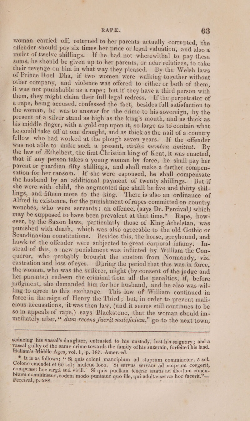 woman carried off, returned to her parents actually corrupted, the offender should pay six times her price or legal valuation, and also a mulct of twelve shillings. If he had not wherewithal to pay these sums, he should be given up to her parents, or near relatives, to take their revenge on him in what way they pleased. By the Welsh laws of Prince Hoel Dha, if two women were walking together without other company, and violence was offered to either or both of them, it was not punishable as a rape; but if they have a third person with them, they might claim their full legal redress. If the perpetrator of a rape, being accused, confessed the fact, besides full satisfaction to the woman, he was to answer for the crime to his sovereign, by the present of a silver stand as high as the king’s mouth, and as thick as his middle finger, with a gold cup upon it, so large as to contain what he could take off at one draught, and as thick as the nail of a country fellow who had worked at the plough seven years. If the offender was not able to make such a present, virilia membra amittat. By the law of AEthelbert, the first Christian king of Kent, it was enacted, that if any person takes a young woman by force, he shall pay her parent or guardian fifty shillings, and shall make a further compen- sation for her ransom. If she were espoused, he shall compensate the husband by an additional payment of twenty shillings. But if she were with child, the augmented fine shall be five and thirty shil- lings, and fifteen more to the king. There is also an ordinance of Alfred in existence, for the punishment of rapes committed on country wenches, who were servants; an offence, (says Dr. Percival) which may be supposed to have been prevalent at that time.* Rape, how- ever, by the Saxon laws, particularly those of King Athelstan, was punished wiih death, which was also agreeable to the old Gothic or Scandinavian constitutions. Besides this, the horse, greyhound, and hawk of the offender were subjected to great corporal infamy. In- stead of this, a new punishment was inflicted by William the Con- queror, who probably brought the custom from Normandy, viz. castration and loss ofeyes. Daring the period that this was in force, the woman, who was the sufferer, might (by consent of the judge and her parents,) redeem the criminal from all the penalties, if, before judgment, she demanded him for her husband, and he also was wil- ling to agree to this exchange. This law of William continued in force in the reign of Henry the Third; but, in order to prevent mali- cious accusations, it was then law, (and it seems still continues to be so in appeals of rape,) says Blackstone, that the woman should im- mediately after, “ dum recens fuerit maleficium,” go to the next town, A ES EE AEE at Dae OE ee seducing his vassal’s daughter, entrusted to his custody, lost his seignory ; and a ‘vassal guilty of the same crime towards the family of his suzerain, forfeited his land. Hallam’s Middle Ages, vol. 1, p. 187. Amer. ed. * It is as follows; “ Si quis coloni mancipium ad stuprum comminetur, 5 sol, Colono emendet et 60 sol; mulctz loco. Si servus servam ad stuprum coegerit, compenset hoc virga su4 virili. Si quis puellam tenerz etatis ad illicitum concu- bitum comminetur, eodem modo puniatur quo ille, qui adultz servee hoc facerit.”— Percival, p. 288. : :