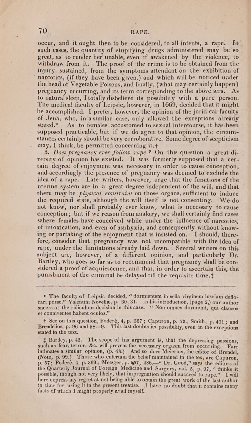 rib , RADE. occur, and. it ought then to be considered, to all intents, a rape. In . such cases, the quantity of stupifying drugs administered may be so | great, as to render her unable, even if awakened by the violence, to withdraw from it. The proof of the crime is to be obtained from the injury sustained, from the symptoms attendant on the exhibition of “narcotics, (if they have been given,) and which will be noticed under the head of Vegetable Poisons, and finally, (what may certainly happen) pregnancy occurring, and its term corresponding tothe above era. As to natural sleep, I totally disbelieve its possibility with a pure person. The medical faculty of Leipsic, however, in 1669, decided that it might be accomplished. I prefer, however, the opinion of the juridical faculty of Jena, who, in asimilar case, only allowed the exceptions already stated.* As to females accustomed to sexual intercourse, it has-been supposed practicable, but if we do agree to that opinion, the circum- stances certainly should be very corroborative. Some degree of scepticism may, I think, be permitted concerning it.+ 3. Does pregnancy ever follow rape ? On this question a great di- versity of opinion has existed. It was formerly supposed that a cer- tain degree of enjoyment was necessary in order to cause conception, and accordingly the presence of pregnancy was deemed to exclude the idea of arape. Late writers, however, urge that the functions of the uterine system are in a great degree independent of the will, and that there may be phystcal eonstraint on those organs, sufficient to induce the required state, although the will itself is not consenting. We de - not know, nor shall probably ever know, what is necessary to cause conception ; but if we reason from analogy, we shall certainly find cases where females have conceived while under the influence of narcotics, of intoxication, and even of asphyxia, and consequently without know- ing or partaking of the enjoyment that is insisted on. I should, there- fore, consider that pregnancy was not incompatible with the idea of rape, under the limitations already laid down. Several writers on this subject are, however, of a different opinion, and particularly Dr. Bartley, who goes so far as to recommend that pregnancy shall be con- sidered a proof of acquiescence, and that, in order to ascertain this, the punishment of the criminal be delayed till the requisite time. t * The faculty of Leipsic decided, “ dormientem in sella virginem insciam deflo- rari posse.” Valentini Novellz, p. 30,31. in his introduction, (page 2,) our author sneers at the ridiculous decision in this case. ‘ Non omnes dormiunt, qui clausos et conniventes habent oculos.” t See on this question, Foderé, 4, p. 367; Capuron, p. 52; Smith, p. 401; and Brendelios, p. 96 and 98—9. ‘This last doubts its possibility, even in the exceptions stated in the text. { Bartley, p. 43. The scope of his argument is, that the depressing passions, such as fear, terror, &amp;c. will prevent the necessary orgasm from occurring. Farr intimates a similar opinion, (p. 43.) And so does Meierius, the editor of Brendel, (Note, p. 99.) Those who entertain the belief maintained in the tex, are Capuron, p. 57; Foderé, 4. p. 369; Metzger, p. 57, 486.—* Dr. Good,” says the editors of the Quarterly Journal of Foreign Medicine and Surgery, vol. 5, p. 97, © thinks it possible, though not very likely, that impregnation should succeed to rape.” I will here express my regret at not being able to obtain the great work of the last author in time for using It in the present treatise. ,[ have no doubt that it contains many facts of which I might properly avail myself.