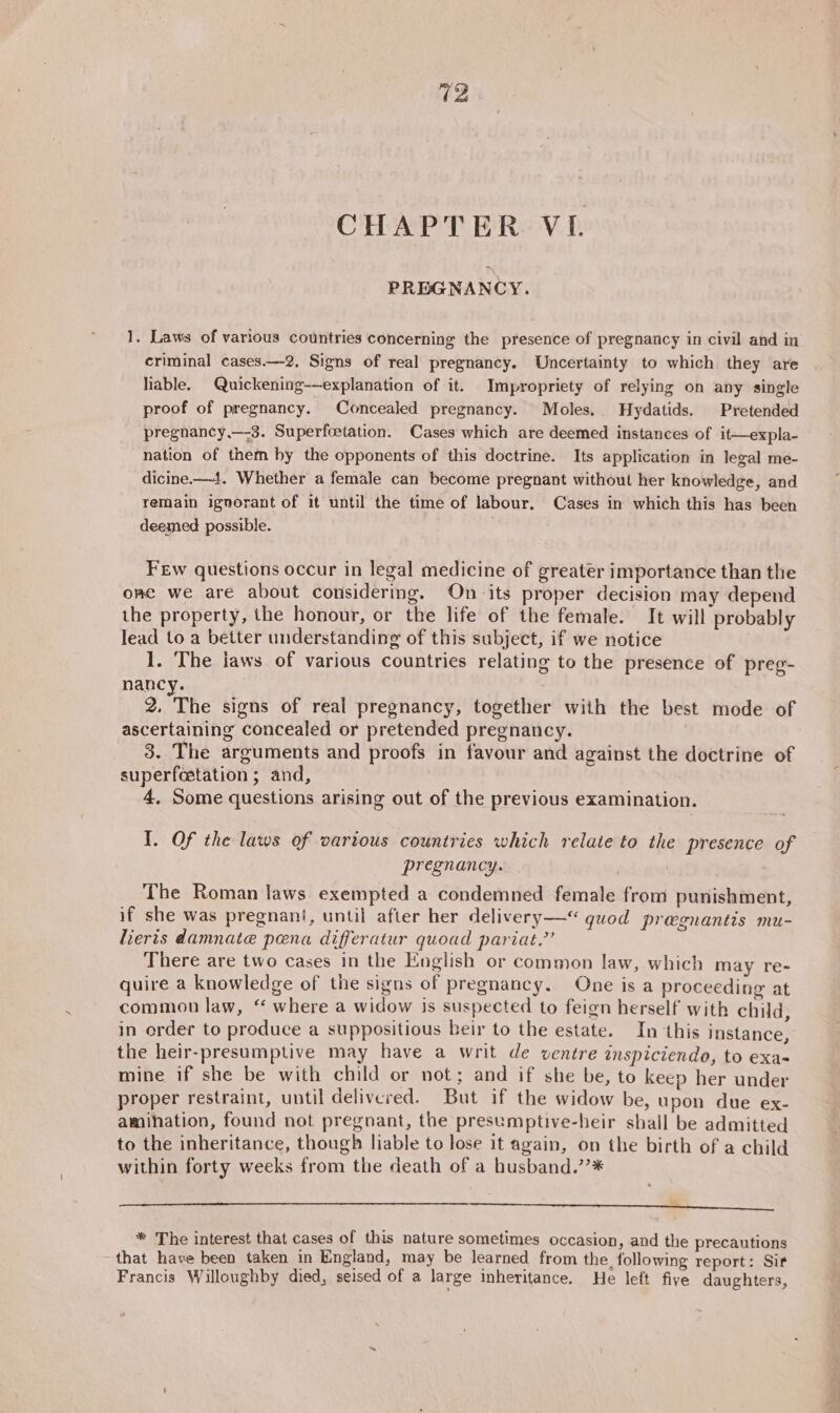 CHAPTER VI. PREGNANCY. 1. Laws of various countries concerning the presence of pregnancy in civil and in criminal cases.—2. Signs of real pregnancy. Uncertainty to which they are liable. Quickening——explanation of it. Impropriety of relying on any single proof of pregnancy. Concealed pregnancy. Moles. Hydatids. Pretended pregnancy,—-3. Superfoetation. Cases which are deemed instances of it—expla- nation of them by the opponents of this doctrine. Its application in legal me- dicine.—4. Whether a female can become pregnant without her knowledge, and remain ignorant of it until the time of labour. Cases in which this has been deemed possible. Few questions occur in legal medicine of greater importance than the ome we are about considering. On its proper decision may depend the property, the honour, or the life of the female. It will probably lead to a better understanding of this subject, if we notice 1. The laws of various countries relating to the presence of preg- nancy. 2. The signs of real pregnancy, together with the best mode of ascertaining concealed or pretended pregnancy. 3. The arguments and proofs in favour and against the doctrine of superfcetation ; and, 4, Some questions arising out of the previous examination. I. Of the laws of various countries which relate to the presence of pregnancy. | . The Roman laws exempted a condemned female from punishment, if she was pregnant, until after her delivery-—“ quod pregnantis mu- lieris damnate pena differatur quoad pariat.” There are two cases in the English or common law, which may re- quire a knowledge of the signs of pregnancy. One is a proceeding at common law, “ where a widow is suspected to feign herself with child, in order to produce a suppositious heir to the estate. In this instance, the heir-presumptive may have a writ de ventre inspiciendo, to exa- mine if she be with child or not; and if she be, to keep her under proper restraint, until delivered. But if the widow be, upon due ex- amihation, found not pregnant, the presemptive-heir shall be admitted to the inheritance, though liable to lose it again, on the birth of a child within forty weeks from the death of a husband.’’* ee — ‘ * The interest that cases of this nature sometimes occasion, and the precautions -that have been taken in England, may be learned from the, following report: Sit Francis Willoughby died, seised of a large inheritance. He left five daughters,