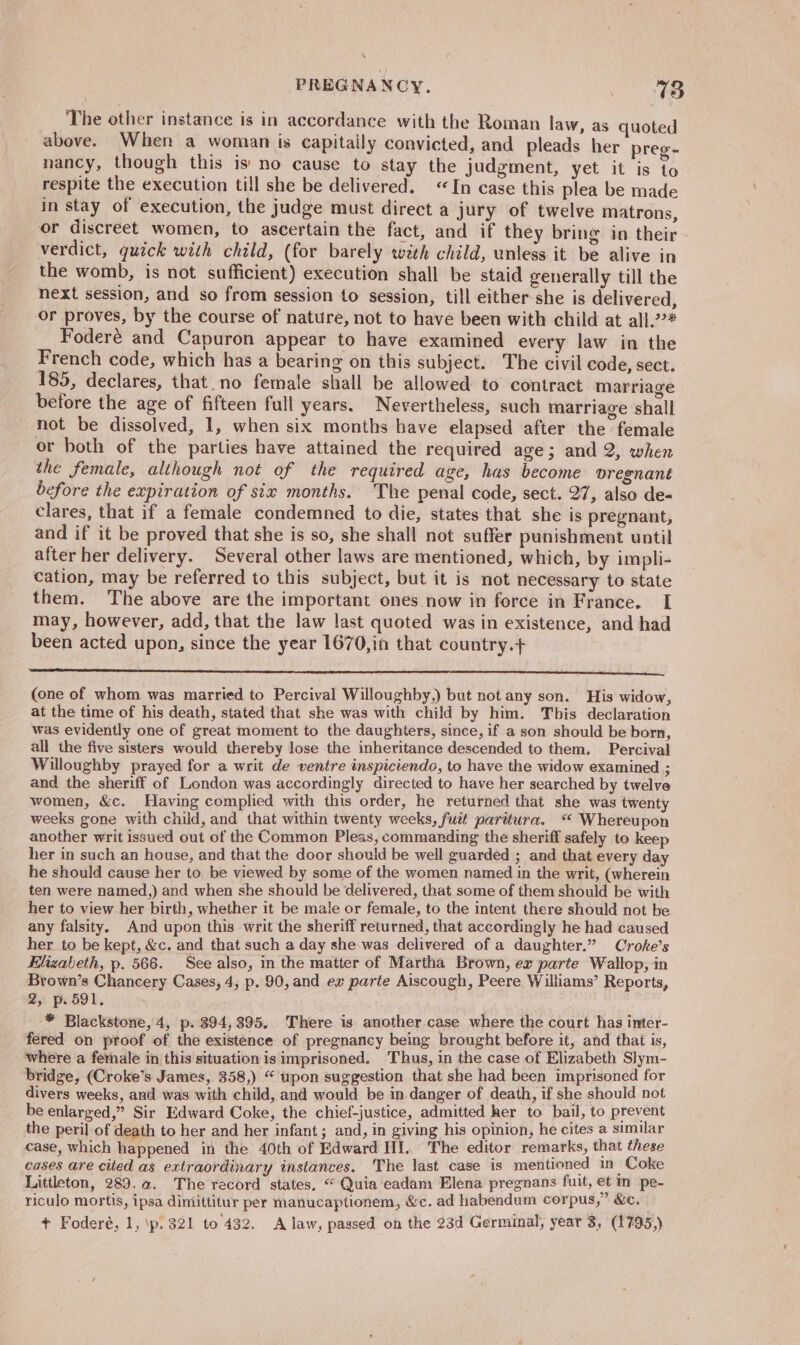 PREGNANCY. eisey The other instance is in accordance with the Roman law, as quoted above. When a woman is capitaily convicted, and pleads her preg- nancy, though this is no cause to stay the judgment, yet it is to respite the execution till she be delivered. «In case this plea be made in stay of execution, the judge must direct a jury of twelve matrons, or discreet women, to ascertain the fact, and if they bring in their verdict, quick with child, (for barely wth child, unless it be alive in the womb, is not sufficient) execution shall be staid generally till the next session, and so from session to session, till either-she is delivered, or proves, by the course of nature, not to have been with child at all.2?# Foderé and Capuron appear to have examined every law in the French code, which has a bearing on this subject. The civil code, sect. 185, declares, that. no female shall be allowed to contract marriage before the age of fifteen full years. Nevertheless, such marriage shall not be dissolved, 1, when six months have elapsed after the female or both of the parties have attained the required age; and 2, when the female, although not of the required age, has become vregnant before the expiration of six months. The penal code, sect. 27, also de- clares, that if a female condemned to die, states that she is pregnant, and if it be proved that she is so, she shall not suffer punishment until after her delivery. Several other laws are mentioned, which, by impli- cation, may be referred to this subject, but it is not necessary to state them. The above are the important ones now in force in France. I may, however, add, that the law last quoted was in existence, and had been acted upon, since the year 1670,in that country.+ A SS CS A A SE A TS (one of whom was married to Percival Willoughby,) but not any son. His widow, at the time of his death, stated that she was with child by him. This declaration was evidently one of great moment to the daughters, since, if a son should be born, all the five sisters would thereby lose the inheritance descended to them. Percival Willoughby prayed for a writ de ventre inspiciendo, to have the widow examined ; and the sheriff of London was accordingly directed to have her searched by twelve women, &amp;c. Having complied with this order, he returned that she was twenty weeks gone with child, and that within twenty weeks, fuit parttura. “ Whereupon another writ issued out of the Common Pleas, commanding the sheriff safely to keep her in such an house, and that the door should be well guarded ; and that every day he should cause her to be viewed by some of the women named in the writ, (wherein ten were named,) and when she should be delivered, that some of them should be with her to view her birth, whether it be male or female, to the intent there should not be any falsity. And upon this writ the sheriff returned, that accordingly he had caused her to be kept, &amp;c. and that such a day she was delivered of a daughter.” Croke’s Elizabeth, p. 566. See also, in the matter of Martha Brown, ex parte Wallop, in Brown’s Chancery Cases, 4, p. 90, and ex parte Aiscough, Peere Williams’ Reports, 2, p. 591. * Blackstone, 4, p. 394,395, There is another case where the court has inter- fered on proof of the existence of pregnancy being brought before it, and that is, where a female in this situation is imprisoned, Thus, in the case of Elizabeth Slym- bridge, (Croke’s James, 358,) “ upon suggestion that she had been imprisoned for divers weeks, and was with child, and would be in danger of death, if she should not be enlarged,” Sir Edward Coke, the chief-justice, admitted her to bail, to prevent the peril of death to her and her infant; and, in giving his opinion, he cites a similar case, which happened in the 40th of Edward III, The editor remarks, that these cases are cited as extraordinary instances. The last case is mentioned in Coke Littleton, 289.a. The record states, “ Quia eadam Elena pregnans fuit, et in pe- _ riculo mortis, ipsa dimittitur per manucaptionem, &amp;c. ad habendum corpus,” &amp;c.