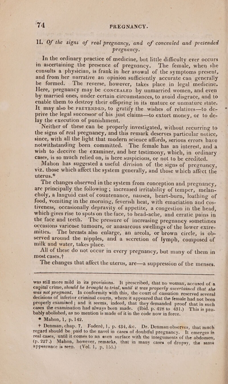 Il. Of the signs of real pregnancy, and of concealed and pretended pregnancy. In the ordinary practice of medicine, but little difficulty ever occurs in ascertaining the presence of pregnancy. ‘The female, when she consults a physician, is frank in her avowal of the symptoms present, and from her narrative an opinion sufficiently accurate can generally be formed. The reverse, however, takes place in legal medicine. Here, pregnancy may be concEaLep by unmarried women, and even by married ones, under. certain circumstances, to avoid disgrace, and to enable them to destroy their offspring in its mature or unmature state. It may also be prETENDED, to gratify the wishes of relatives—to de- prive the legal successor of his just claims—to extort money, or to de- lay the execution of punishment. Neither of these can be properly investigated, without recurring to the signs of real pregnancy, and this remark deserves particular notice, since, with all the light that modern science affords, serious errors have notwithstanding been committed. The female has an interest, and a wish to deceive the examiner, and her testimony, which, in ordinary cases, is so much relied on, is here suspicious, or not to be credited. Mahon has suggested a useful division of the signs of pregnancy, viz. those which affect the system generally, and those which affect the uterus.* | The changes observed in the system from conception and pregnancy, are principally the following ; increased irritability of temper, melan- choly, a languid cast of countenance, nausea, heart-burn, loathing of food, vomiting in the morning, feverish heat, with emaciation and cos- tiveness, occasionally depravity of appetite, a congestion in the head, which gives rise to spots on the face, to head-ache, and erratic pains in the face and teeth. The pressure of increasing pregnancy sometimes occasions varicose tumours, or anasarcous swellings of the lower extre- mities. The breasts also enlarge, an areola, or brown circle, is ob- served around the nipples, and a secretion of lymph, composed of milk and water, takes place. All of these do not occur in every pregnancy, but many of them in most cases. The changes that affect the uterus, are—a suppression of the menses. Sa 5 TSS a a eS was still more mild in its provisions. It prescribed, that no woman, accused of a capital crime, should be brought to trial, until it was properly ascertained that she was not pregnant. In conformity with this, the court of cassation reserved several decisions of inferior criminal courts, where it appeared that the female had not been properly examined ; and it seems, indeed, that they demanded proof that in such cases the examination had always been made. (Ibid. p. 428 to 431.) This is pro- bably abolished, as no mention is made of it in the code now in force. * Mahon, 1, p. 142. + Denman, chap, 7. Foderé,1, p. 434, &amp;c. Dr. Denman observes, that much regard should be paid to the navel in cases of doubtful pregnancy. It emerges in real cases, until it comes to an even surface with the integuments of the abdomen, (p. 227.) Mahon, however, remarks, that in many cases of dropsy, the same appearance is seen. (Vol. 1, p, 155.)