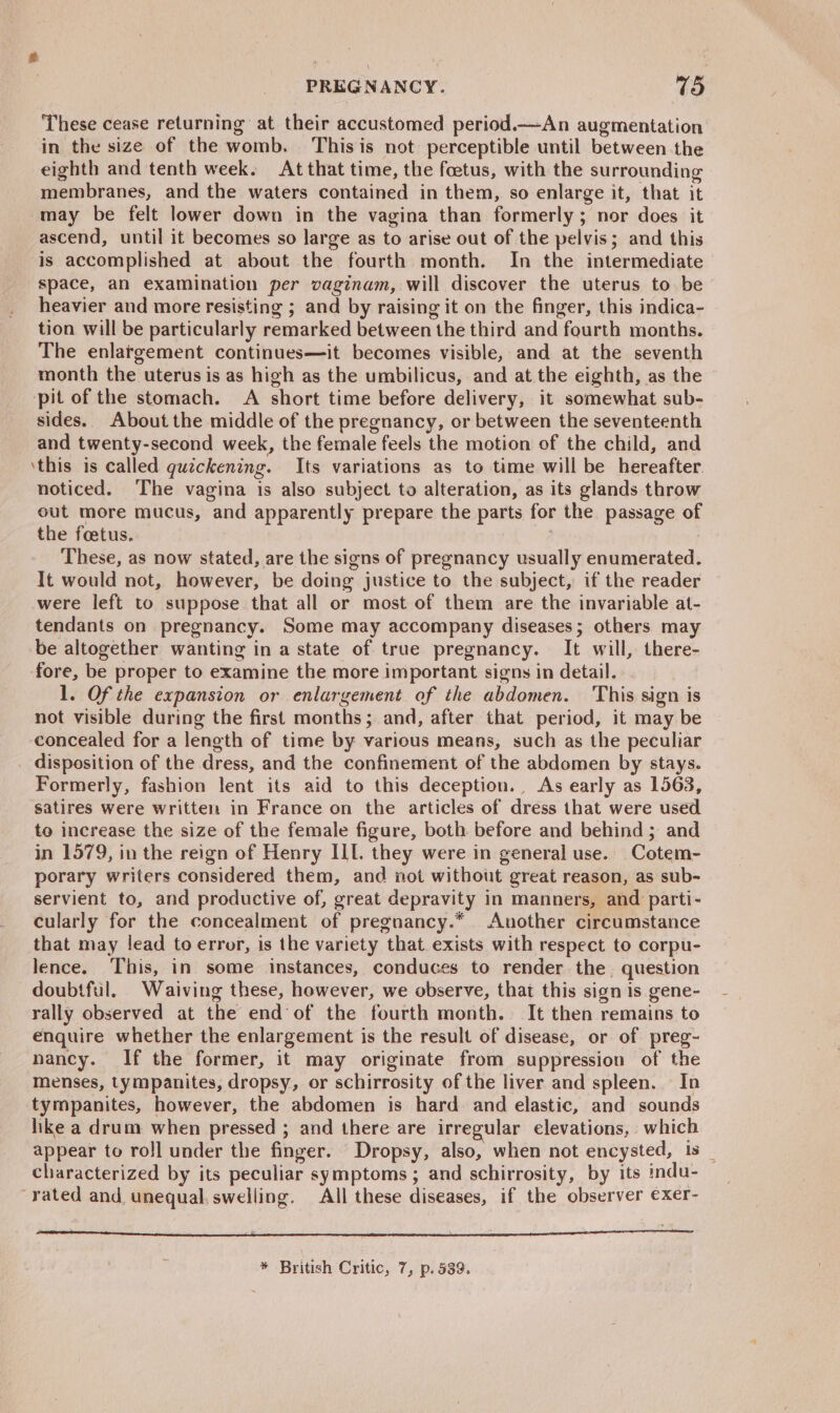 These cease returning at their accustomed period.—An augmentation in the size of the womb. Thisis not perceptible until between the eighth and tenth week. At that time, the foetus, with the surrounding membranes, and the waters contained in them, so enlarge it, that it may be felt lower down in the vagina than formerly; nor does it ascend, until it becomes so large as to arise out of the pelvis; and this is accomplished at about the fourth month. In the intermediate space, an examination per vaginam, will discover the uterus to be heavier and more resisting ; and by raising it on the finger, this indica- tion will be particularly remarked between the third and fourth months. The enlargement continues—it becomes visible, and at the seventh month the uterus is as high as the umbilicus, and at the eighth, as the pit of the stomach. A short time before delivery, it somewhat sub- sides. About the middle of the pregnancy, or between the seventeenth and twenty-second week, the female feels the motion of the child, and ‘this is called quickening. Its variations as to time will be hereafter. noticed. The vagina is also subject to alteration, as its glands throw out more mucus, and apparently prepare the parts for the passage of the foetus. These, as now stated, are the signs of pregnancy usually enumerated. It would not, however, be doing justice to the subject, if the reader were left to suppose that all or most of them are the invariable at- tendants on pregnancy. Some may accompany diseases; others may be altogether wanting in a state of true pregnancy. It will, there- fore, be proper to examine the more important signs in detail. 1. Of the expansion or enlargement of the abdomen. This sign is not visible during the first months; and, after that period, it may be concealed for a length of time by various means, such as the peculiar . disposition of the dress, and the confinement of the abdomen by stays. Formerly, fashion lent its aid to this deception. As early as 1563, satires were writtem in France on the articles of dress that were used to increase the size of the female figure, both before and behind ; and in 1579, in the reign of Henry ILL. they were in general use. Cotem- porary writers considered them, and not without great reason, as sub- servient to, and productive of, great depravity in manners, and parti- cularly for the concealment of pregnancy.* Another circumstance that may lead to error, is the variety that. exists with respect to corpu- lence. This, in some instances, conduces to render the question doubtful. Waiving these, however, we observe, that this sign is gene- rally observed at the end of the fourth month. It then remains to enquire whether the enlargement is the result of disease, or of preg- nancy. If the former, it may originate from suppression of the menses, tympanites, dropsy, or schirrosity of the liver and spleen. In tympanites, however, the abdomen is hard. and elastic, and sounds hike a drum when pressed ; and there are irregular elevations, which appear to roll under the finger. Dropsy, also, when not encysted, is _ characterized by its peculiar symptoms ; and schirrosity, by its indu- rated and unequal, swelling. All these diseases, if the observer exer- * British Critic, 7, p. 539.