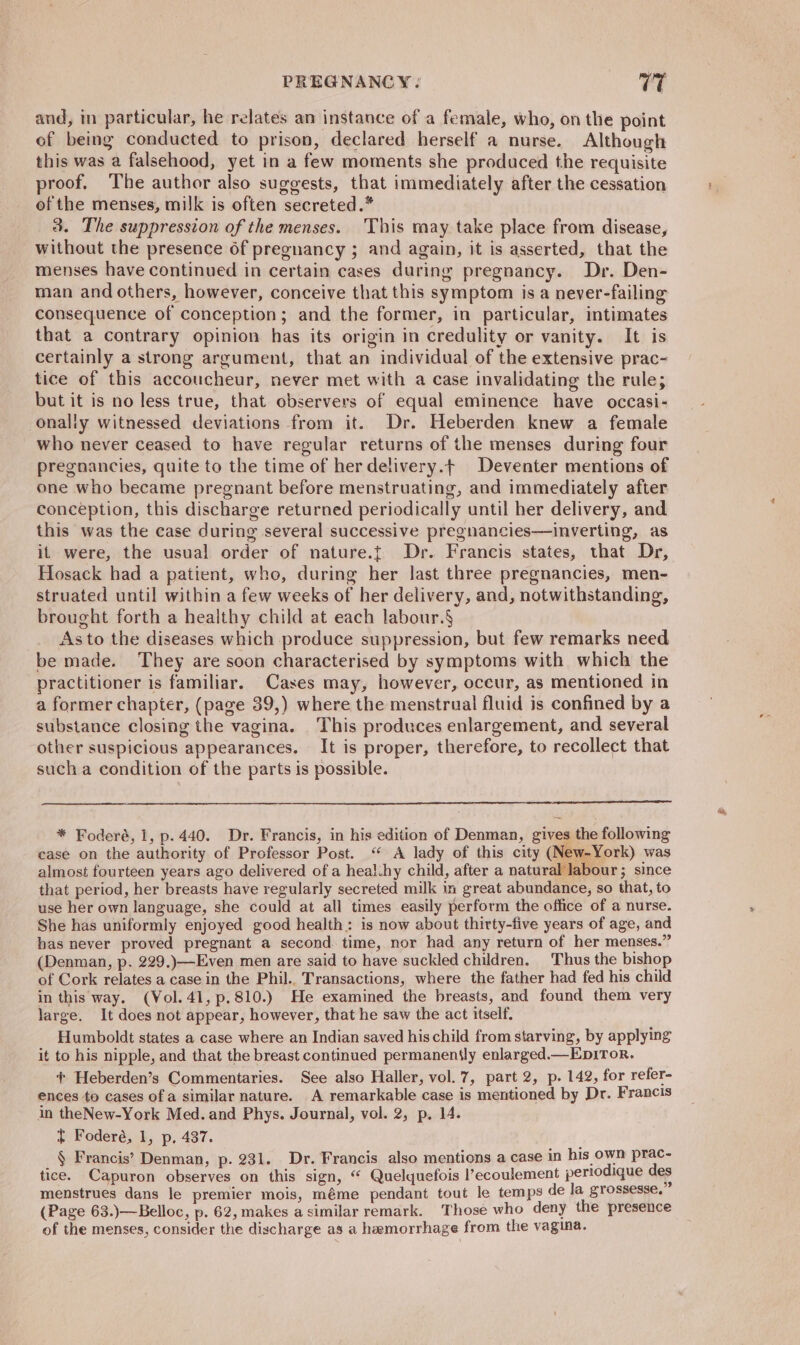 and, in particular, he relates an instance of a female, who, on the point of being conducted to prison, declared herself a nurse. Although this was a falsehood, yet in a few moments she produced the requisite proof, The author also suggests, that immediately after the cessation of the menses, milk is often secreted.* 3. The suppression of the menses. This may take place from disease, without the presence of pregnancy ; and again, it is asserted, that the menses have continued in certain cases during pregnancy. Dr. Den- man and others, however, conceive that this symptom is a never-failing consequence of conception; and the former, in particular, intimates that a contrary opinion has its origin in credulity or vanity. It is certainly a strong argument, that an individual of the extensive prac- tice of this accoucheur, never met with a case invalidating the rule; but it is no less true, that observers of equal eminence have occasi- onally witnessed deviations from it. Dr. Heberden knew a female who never ceased to have regular returns of the menses during four pregnancies, quite to the time of herdelivery.t Deventer mentions of one who became pregnant before menstruating, and immediately after conception, this discharge returned periodically until her delivery, and this was the case during several successive pregnancies—inverting, as it were, the usual order of nature.t Dr. Francis states, that Dr, Hosack had a patient, who, during her last three pregnancies, men- struated until within a few weeks of her delivery, and, notwithstanding, brought forth a healthy child at each labour.§ As to the diseases which produce suppression, but few remarks need be made. They are soon characterised by symptoms with which the practitioner is familiar. Cases may, however, occur, as mentioned in a former chapter, (page 39,) where the menstrual fluid is confined by a substance closing the vagina. This produces enlargement, and several other suspicious appearances. It is proper, therefore, to recollect that such a condition of the parts is possible. * Foderé, 1, p.440. Dr. Francis, in his edition of Denman, gives the following case on the authority of Professor Post. “ A lady of this city (Nev -York) was almost fourteen years ago delivered of a healihy child, after a natural labour; since that period, her breasts have regularly secreted milk in great abundance, so that, to use her own language, she could at all times easily perform the office of a nurse. She has uniformly enjoyed good health: is now about thirty-five years of age, and bas never proved pregnant a second time, nor had any return of her menses.” (Denman, p. 229.)—Even men are said to have suckled children. Thus the bishop of Cork relates a case in the Phil.. Transactions, where the father had fed his child in this way. (Vol. 41, p.810.) He examined the breasts, and found them very large. It does not appear, however, that he saw the act itself. Humboldt states a case where an Indian saved his child from starving, by applying it to his nipple, and that the breast continued permanently enlarged.—EpiTor. ences to cases of a similar nature. A remarkable case is mentioned by Dr. Francis in theNew-York Med. and Phys. Journal, vol. 2, p. 14. t Foderé, 1, p, 437. § Francis’ Denman, p. 231. Dr. Francis also mentions a case in his own prac- tice. Capuron observes on this sign, “ Quelquefois l’ecoulement periodique des menstrues dans le premier mois, méme pendant tout le temps de la grossesse, (Page 63.)—Belloc, p. 62, makes a similar remark. Those who deny the presence of the menses, consider the discharge as a hemorrhage from the vagina. ae