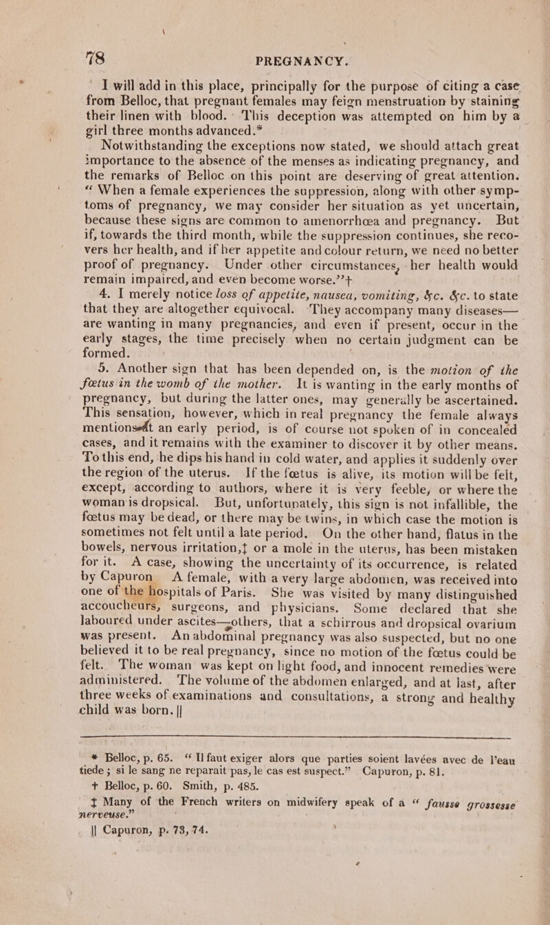 I will add in this place, principally for the purpose of citing a case from Belloc, that pregnant females may feign menstruation by staining their linen with blood.’ This deception was attempted on him by a girl three months advanced.* Notwithstanding the exceptions now stated, we should attach great importance to the absence of the menses as indicating pregnancy, and the remarks of Belloc on this point are deserving of great attention. “ When a female experiences the suppression, along with other symp- toms of pregnancy, we may consider her situation as yet uncertain, because these signs are common to amenorrhcea and pregnancy. But if, towards the third month, while the suppression continues, she reco- vers her health, and if her appetite andcolour return, we need no better proof of pregnancy. Under other circumstances, her health would remain impaired, and even become worse.”’+ 4, I merely notice loss of appetite, nausea, vomiting, &amp;c. &amp;c. to state that they are altogether equivocal. They accompany many diseases— are wanting in many pregnancies, and even if present, occur in the early stages, the time precisely when no certain judgment can be formed. 5. Another sign that has been depended on, is the motion of ihe feius in the womb of the mother. It is wanting in the early months of pregnancy, but during the latter ones, may generally be ascertained. This sensation, however, which in real pregnancy the female always mentionsedt an early period, is of course not spoken of in concealed cases, and it remains with the examiner to discover it by other means. To this end, he dips his hand in cold water, and applies it suddenly over the region of the uterus. If the feetus is alive, its motion willbe feit, except, according to authors, where it is very feeble, or where the womanmis dropsical. But, unfortunately, this sign is not infallible, the foetus may be dead, or there may be twins, in which case the motion is sometimes not felt until a late period. On the other hand, flatus in the bowels, nervous irritation,t or a mole in the uterus, has been mistaken for it. A Case, showing the uncertainty of its occurrence, is related by Capuron A female, with a very large abdomen, was received into one of the hospitals of Paris. She Was visited by many distinguished accoucheurs, surgeons, and physicians. Some declared that she laboured under ascites—others, that a scbirrous and dropsical ovarium was present. An abdominal pregnancy was also suspected, but no one believed it to be real pregnancy, since no motion of the foetus could be felt. The woman was kept on light food, and innocent remedies were administered. ‘The volume of the abdomen enlarged, and at last, after three weeks of examinations and consultations, a strong and healthy child was born. || * Belloc, p. 65. ‘ Ilfaut exiger alors que parties soient lavées avec de l’eau tiede ; si le sang ne reparait pas, le cas est suspect.” Capuron, p. 81. +t Belloc, p.60. Smith, p. 485. t Many of the French writers on midwifery speak of a “ fausse grossesse nerveuse.” || Capuron, p. 73, 74. ‘