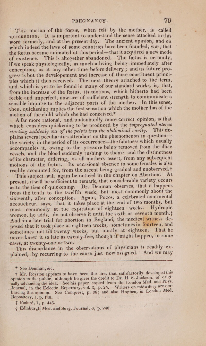 This motion of the foetus, when felt by the mother, is called QUICKENING. It is important to understand the sense attached to this word formerly, and at the present day. The ancient opinion, and on which indeed the laws of some countries have been founded, was, that the foetus became animated at this period—that it acquired a new mode of existence. This is altogether abandoned. The foetus is certainly, if we speak physiologically, as much a living being immediately after conception, as at any other time before delivery ; and its future pro- gress is but the developement and increase of those constituent princi- ples which it then received. The next theory attached to the term, and which is yet to be found in many of our standard works, is, that, from the increase of the foetus, its motions, which hitherto had been feeble and imperfect, now are of sufficient strength to communicate a sensible impulse to the adjacent parts of the mother. In this sense, then, quickening implies the first sensation which the mother has of the motion of the child which she had conceived.* Afar more rational, and undoubtedly more correct opinion, is that which considers quickening to be produced by the cmpregnated uterus starting suddenly out of the pelvis into the abdominal cavity. 'This ex- plains several peculiarities attendant on the phenomenon in question— the variety in the period of its occurrence—he faintness which usually accompanies it, owing to the pressure being removed from the illiac vessels, and the blood suddenly rushing to them; and the distinctness of its character, differing, as all mothers assert, from any subsequent motions of the foetus. Its occasional absence in some females is also readily accounted for, from the ascent being gradual and unobserved.t This subject .will again be noticed in the chapter on Abortion. At present, it will be sufficient to remark, that considerable variety occurs as to the time of quickening. Dr. Denman observes, that it happens from the tenth to the twelfth week, but most commonly about the ‘sixteenth, after conception. Again, Puzos, a celebrated continental accoucheur, says, that it takes place at the end of two months, but most commonly at the expiration of eighteen weeks. Hydropic women, be adds, do not observe it until the sixth or seventh month.} And ina late trial for abortion in England, the nei ness de- posed that it took place at eighteen weeks, sometimes in fourteen, and sometimes not till twenty weeks, but mostly at eighteen. That he never knew it so late as twenty-five, though ifmight happen, in some cases, at twenty-one or two. This discordance in the observations of physicians is readily ex- plained, by recurring to the cause just now assigned. And we may —, * See Denman, &amp;c. + Mr. Royston appears to have been the first, that. satisfactorily developed this opinion to the public, although he gives the credit to Dr. H. S. Jackson, of origi- ually advancing the idea. See his paper, copied from the London Med. and Phys. Journal, in the Eclectic Repertory, vol. 3, p. 25. Writers on midwifery are em- bracing this opinion. See Conquest, p. 38; and also Hogben, in London Med, Repository, 1, p. 146. t Foderé, 1, p. 446. § Edinburgh Med. and Surg. Journal, 6, p. 248.