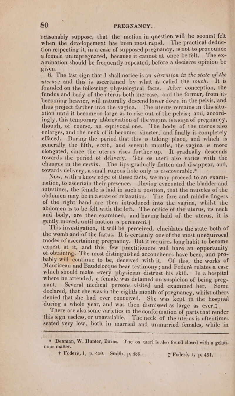 ‘reasonably suppose, that the motion in question will be soonest felt when the developement has been most rapid. The practical deduc- tion respecting it, in a case of supposed pregnancy, isnot to pronounce a female unimpregnated, because it cannot at once be felt. The eX- amination should be frequently repeated, before a decisive opinion be given. 6. The last sign that I shall notice is an alteration in the state of the uterus; and this is ascertained by what is called the touch. It is founded on the following physiological facts. After conception, the fundus and body of the uterus both increase, and the former, from its becoming heavier, will naturally descend lower down in the pelvis, and thus project farther into the vagina. The uterus remains in this situ- ation until it become so large as to rise out of the pelvis; and, accord- ingly, this temporary abbreviation of the vagina isasign of pregnancy, though, of course, an equivocal one. The body of the uterus also enlarges, and the neck of it becomes shorter, and finally is completely effaced. During the period that this is taking place, and which is generally the fifth, sixth, and seventh months, the vagina is more elongated, since the uterus rises further up. It gradually descends towards the period of delivery. The os uteri also varies with the changes in the cervix. The hps gradually flatten and disappear, and, towards delivery, a small rugous hole only is discoverable.* > Now, with a knowledge of these facts, we may proceed to an exami- nation, to asceriain their presence. Having evacuated the bladder and intestines, the female is laid in sucha position, that the muscles of the abdomen may be in astate of relaxation. The fore and middle fingers of the right hand are then introduced into the vagina, whilst the abdomen is to be felt with the left. The orifice of the uterus, its neck and body, are then examined, and having hold of the uterus, it is gently moved, until motion is perceived.+ This investigation, it will be perceived, elucidates the state both of the womb and of the foetus. It is certainly one of the most unequivocal modes of ascertaining pregnancy. But it requires long habit to become expert at it, and this few practitioners will have an opportunity of obtaining. The most distinguished accoucheurs have been, and pro- bably will continue to be, deceived with it. Of this, the works of Mauvriceau and Baudelocque bear testimony; and Foderé relates a case which should make every physician distrust his skill. In a hospital where he attended, a female was detained on suspicion of being preg- nant. Several medical persons visited and examined her. Some declared, that she was in the eighth month of pregnaney, whilst others denied that she had ever conceived. She was kept in the hospital during a whole year, and was then dismissed as large as ever.{ There are also some varieties in the conformation of parts that render this sign useless, or unavailable. The neck of the uterus is oftentimes seated very low, both in married and unmarried, females, while in * Denman, W. Hunter, Burns. The os uteri is also found closed with a gelati- nous matter. : + Foderé, 1, p. 450, Smith, p. 485. t Foderé, 1, p. 451.