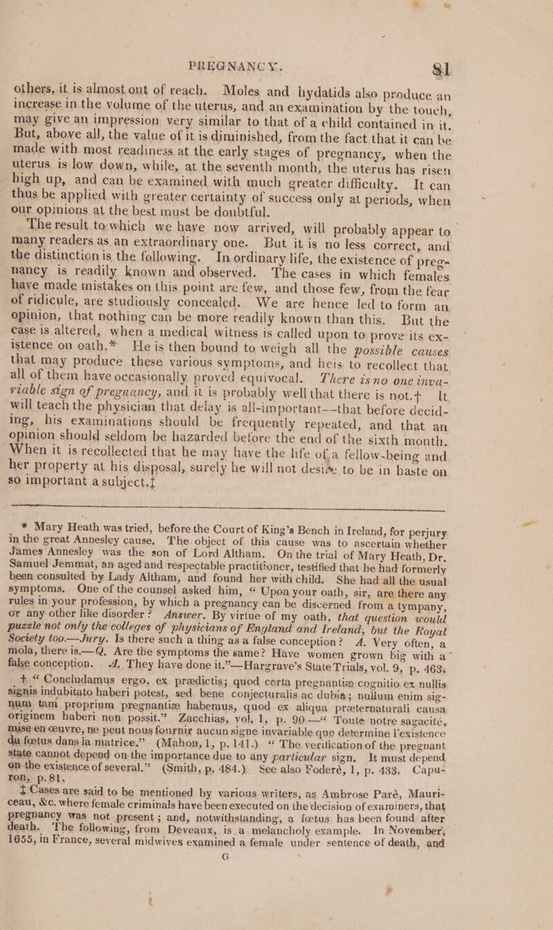 others, it is almost out of reach. Moles and hydatids also produce an increase in the volume of the uterus, and an examination by the touch, may give an impression very similar to that of a child contained in it, But, above all, the value of it is diminished, from the fact that it can he made with most readiness at the early stages of pregnancy, when the uterus is low down, while, at the seventh month, the uterus has risen high up, and can be examined with much greater difficulty. It can thus be applied with greater certainty of success only at periods, when our opinions at the best must be doubtful. The result to which we have now arrived, will probably appear to many readers as an extraordinary one. But. it is no less correct, and the distinction is the following. In ordinary life, the existence of preg- nancy is readily known de Eo andes The cases in which females have made mistakes on this point are few, and those few, from the fear of ridicule, are studiously concealed. We are hence led to form an opinion, that nothing can be more readily known than this. But the case is altered, when a medical witness is called upon te prove its ex- istence ‘on oath.* He is then bound to weigh all the possible causes that may produce these various symptoms, and heis to recollect that all of them have occasionally. proved equivocal. There isno one inva- riable sign of pregnancy, and it is probably well that there is not.¢ lt, will teach the physician that delay is all-important—that before decid- ing, his examinations should be frequently repeated, and that an opinion should seldom be hazarded before the end of the sixth month. When it is recollected that he may have the life ota fellow-being and her property at his disposal, surely he will not desire to be in haste on sO important a subject.t * Mary Heath was tried, before the Court of King’s Bench in Ireland, for perjury in the great Annesley cause. The. object of this cause was. to ascertain whether James Annesley was the son of Lord Altham. On the trial of Mary Heath, Dr, Samuel Jemmat, an aged and respectable practitioner, testified that he had formerly been consulted by Lady Altham, and found her with child. She had all the usual symptoms. One of the counsel asked him, “ Upon your oath, sir, are there any rules in your profession, by which a pregnancy can be discerned from a tympany, or any other like disorder? Answer. By virtue of my oath, that question would puzzle not only the colleges of physicians of England and Ireland, but the Royat Society too.—Jury. Is there such a thing as a false conception? A, Very often, a mola, there is——Q, Are the symptoms the same? Have women grown big with a~ false conception. 4, They haye done it.”—Hargrave’s State Trials, vol. 9, p. 463. +.“ Concludamus ergo, ex predictis; quod certa pregnantize cognitio ex nullis signis indubitato haberi potest, sed bene conjecturalis ac dubia; nullum enim sig- num tam proprium pregnantiz habemus, quod ex. aliqua preternaturali causa originem haberi non possit.” Zacchias, vol, 1, p. 90.—* Toute notre sagacité, mise en ceuvre, ne peut nous fournir aucun signe invariable que determine l’existence du foetus dans la matrice.” (Mahon, 1, p.141.) “ The veriticationof the pregnant state cannot depend on the importance due to any particular sign, It must depend on the existence of several.” (Smith, p. 484.) See also Foderé, 1, p. 433. Capu- ron, p.8l. ; £ Cases are said to be mentioned by various writers, as Ambrose Paré, Mauri- ceau, &amp;c. where female criminals haye been executed on the decision of examiners, that pregnancy was not present; and, notwithstanding, a foetus has been found after death. ‘The following, from Deveaux, is.a melancholy example. in November; 1655, in France, several midwives examined a female under sentence of death, and G ;