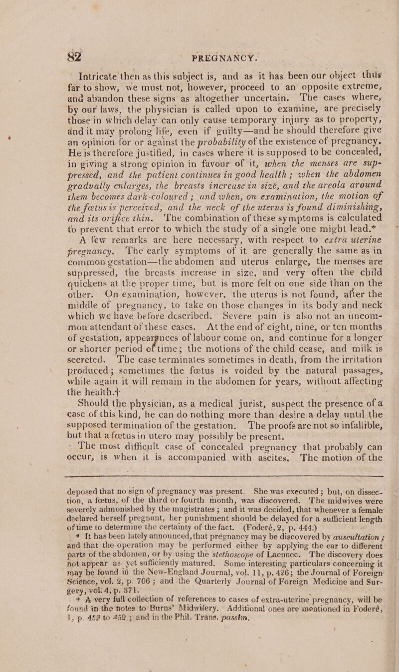 Intricate then as this subject is, and as it has been our object thtis far to show, we must not, however, proceed to an opposite extreme, and abandon these signs as altogether uncertain. The cases where, by our laws, the physician is called upon to examine, are precisely those in which delay can only cause temporary injury as to property, and it may prolong life, even if guilty—and he should therefore give an opinion for or against the probability of the existence of pregnancy. He is therefore justified, in cases where it is supposed to be concealed, in giving a strong opinion in favour of it, when the menses are sup- pressed, and the patient continues in good health ; when the abdomen gradually enlarges, the breasts increase in sizé, and the areola around them becomes darik-coloured ; and when, on examination, the motion of the foetus is perceived, and the neck of the uterus is found diminishing, and its orifice thin. The combination of these symptoms is calculated to prevent that error to which the study of a single one might lead.* A few remarks are here necessary, with respect to extra uterine pregnancy, The early symptoms of it are generally the same as in common gestation—the abdomen and uterus enlarge, the menses are suppressed, the breasts increase in size, and very often the child quickens at the proper time, but is more felt on one side than on the other. On examination, however. the uterus is not found, after the middle of pregnancy, to take on those changes in its body and neck which we have before described. Severe pain is also not an uncom- mon attendant of these cases. Atthe end of eight, nine, or ten months of gestation, appeargnces of labour come on, and continue for a longer or shorter period of time; the motions of the child cease, and milk is secreted. The case terminates sometimes in death, from the irritation produced; sometimes the foetus is voided by the natural passages, while again it will remain in the abdomen for years, without affecting the health.t Should the physician, as a medical jurist, suspect the presence of 4 case of this kind, he can do nothing more than desire a delay until the supposed termination of the gestation. The proofs are not so infallible, but that a foetus in utero may possibly be present. The most difficult case of concealed pregnancy that probably can occur, 18 when it is accompanied with ascites. The motion of the deposed that no sign of pregnancy was present. She was executed; but, on dissec- tion, a foetus, of the third or fourth month, was discovered. ‘The midwives were severely admonished by the magistrates ; and it was decided, that whenever a female declared herself pregnant, her punishment should be delayed for a sufficient length of time to determine the certainty of the fact. (Foderé, 2, p. 444.) _* Jt has been lately announced, that pregnancy may be discovered by auscultation ; and that the operation may be performed either by applying the ear to different parts of the abdonien, or by using the stethoscope of Laennec. The discovery does not appear as. yet sufficiently matured. Some interesting particulars concerning it may be found in the New-England Journal, vol. 11, p. 426; the Journal of Foreign Science, vol. 2, p. 706 ; and the Quarterly Journal of Foreign Medicine and Sur- gery, vol. 4, p. 371. 2 + A very full collection of references to cases of extra-uterine pregnancy, will be found in the notes to Burns’ MidwHery. Additional ones are mentioned in Foderé, 1, p..45 to 449 ; and in the Phil. Trans. passtm,