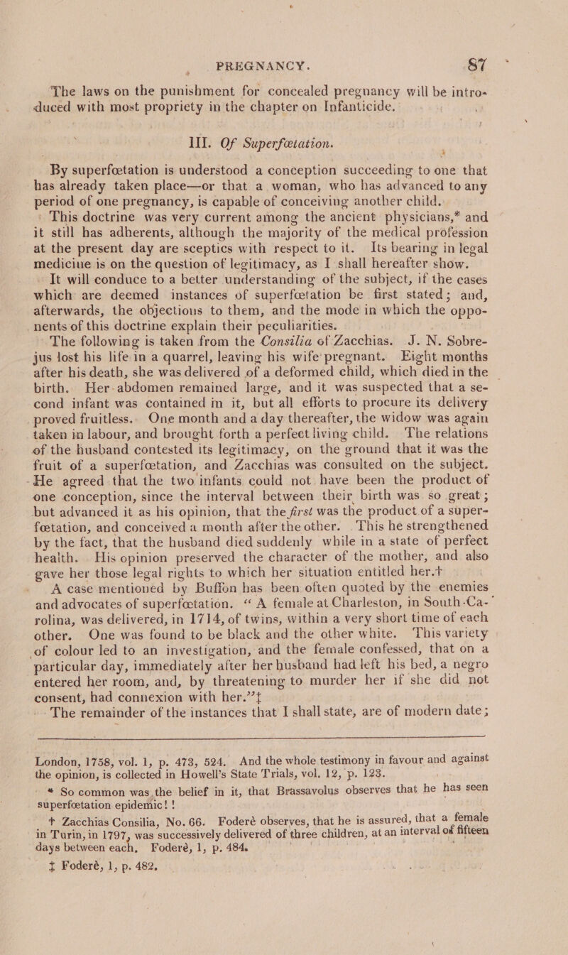 ‘The laws on the punishment for concealed pregnancy will be intro- duced with most propriety in the chapter on Infanticide. III. Of Superfeetation. By superfcetation is understood a conception succeeding to one that has already taken place—or that a woman, who has advanced to any period of one pregnancy, is capable of conceiving another child. ' This doctrine was very current among the ancient physicians,* and it still has adherents, although the majority of the medical profession at the present day are sceptics with respect to it. Its bearing in legal mediciue is on the question of legitimacy, as I shall hereafter show. ~ It will conduce to a better understanding of the subject, if the cases which are deemed instances of superfcetation be first stated; and, afterwards, the objections to them, and the mode in which the oppo- nents of this doctrine explain their peculiarities. | The following is taken from the Consilia of Zacchias. J. N. Sobre- jus lost his life in a quarrel, leaving his wife pregnant. Eight months after his death, she was delivered of a deformed child, which died in the _ birth. Her-abdomen remained large, and it was suspected that a se- cond infant was contained in it, but all efforts to procure its delivery proved fruitless... One month and a day thereafter, the widow was again taken in labour, and brought forth a perfect living child. The relations of the husband contested its legitimacy, on the ground that it was the fruit of a superfoetation, and Zacchias was consulted on the subject. -He agreed that the two infants could not have been the product of one conception, since the interval between their birth was so great ; but advanced it as his opinion, that the first was the product of a super- feetation, and conceived a month after the other. . This he strengthened by the fact, that the husband died suddenly while in a state of perfect health. His opinion preserved the character of the mother, and also gave her those legal rights to which her situation entitled her.t A case mentioned by Buffon has been often quoted by the enemies and advocates of superfoctation. “ A female at Charleston, in South-Ca-’ rolina, was delivered, in 1714, of twins, within a very short time of each other. One was found to be black and the other white. This variety of colour led to an investigation, and the female confessed, that on a particular day, immediately after her husband had left his bed, a negro entered her room, and, by threatening to murder her if she did not consent, had connexion with her.’’f{ The remainder of the instances that I shall state, are of modern date ; eng London, 1758, vol. 1, p. 473, 524. And the whole testimony in favour and against the opinion, is collected in Howell’s State Trials, vol. 12, p. 123. * So common was,the belief in it, that Brassavolus observes that he has seen superfcetation epidemic! ! _ t Zacchias Consilia, No. 66. Foderé observes, that he is assured, that a female in Turin, in 1797, was successively delivered of three children, at an interval of fifteen days between each, Foderé, 1, p. 484. eee | | ft Foderé, 1, p. 482,