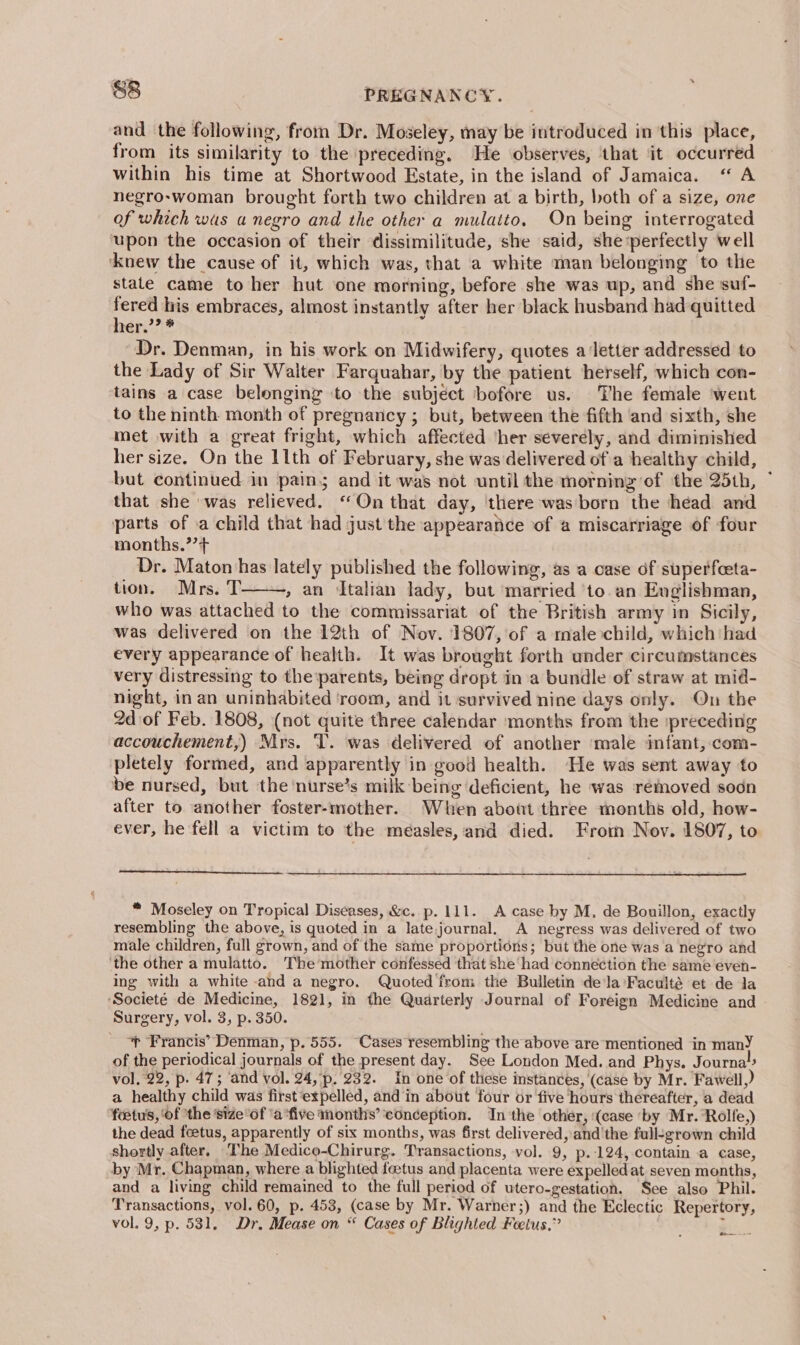 and the following, from Dr. Moseley, may be introduced in this place, from its similarity to the preceding. He observes, ‘that it occurred within his time at Shortwood Estate, in the island of Jamaica. “ A negro-woman brought forth two children at a birth, both of a size, one of which wus a negro and the other a mulatto, On being interrogated upon the occasion of their dissimilitude, she said, she ‘perfectly well ‘knew the cause of it, which was, that a white man belonging to the stale came to her hut one morning, before she was up, and she suf- sin his embraces, almost instantly after her black husband had quitted mer,’? * Dr. Denman, in his work on Midwifery, quotes a'letter addressed to the Lady of Sir Walter Farquahar, by the patient herself, which con- tains a case belonging ‘to the subject ‘bofore us. The female ‘went to the ninth month of pregnancy ; but, between the fifth and sixth, she met with a great fright, which affected ‘her severely, and diminished her size. On the 11th of February, she was delivered of a healthy child, but continued in pain; and it was not until the morning of the 25th, ~ that she was relieved. “On that day, there was born the head and parts of .a child that had just the appearance of a miscarriage of four months.’’+ Dr. Maton has lately published the following, as a case df superfeeta- tion. Mrs. T » an dtalian lady, but married ‘to. an Englishman, who was attached to the commissariat of the British army in Sicily, was delivered on the 12th of Nov. 1807, of a male child, which had every appearance of health. It was brought forth under circumstances very distressing to the‘parents, being dropt in a bundle of straw at mid- night, in an uninhabited ‘room, and it survived nine days only. On the 2d of Feb. 1808, (not quite three calendar months from the ipreceding accouchement,) Mrs. T. was delivered of another ‘male imfant,:com- pletely formed, and apparently in good health. He was sent away to be nursed, but the nurse’s milk being deficient, he was removed soon after to another foster-mother. When about three months old, how- ever, he fell a victim to the measles, and died. From Nov. 1807, to * Moseley on Tropical Diseases, &amp;c. p. 111. A case by M, de Bouillon, exactly resembling the above, is quoted in a late,journal. A negress was delivered of two male children, full grown, and of the same proportions; but the one was a negro and ‘the other a mulatto. The mother confessed that she had connection the same even- ing with a white and a negro. Quoted from the Bulletin dela ‘Faculté et de Ja ‘Societé de Medicine, 1821, in the Quarterly Journal of Foreign Medicine and Surgery, vol. 3, p. 350. ~~ Francis’ Denman, p.555. Cases resembling the above are mentioned in manY of the periodical journals of the present day. See London Med. and Phys. Journa’ vol, 22, p. 47; ‘and vol. 24, p. 232. In one of these instances, (case by Mr. Fawell,) a healthy child was first‘expelled, and in about four or five hours thereafter, a dead foetus, ‘of the sizeof ‘a ‘five months’ conception. Inthe other, (case ‘by Mr. ‘Rolfe,) the dead feetus, apparently of six months, was first delivered, and'the full-grown child shortly after. The Medico-Chirurg. Transactions, vol. 9, p.124, contain a case, by Mr. Chapman, where a blighted foetus and placenta were expelledat seven months, and a living child remained to the full period of utero-gestation. See also Phil. Transactions, vol. 60, p. 453, (case by Mr. Warner;) and the Eclectic Repertory, vol. 9, p. 531. Dr. Mease on “ Cases of Blighted Feetus,” ) bins) ao