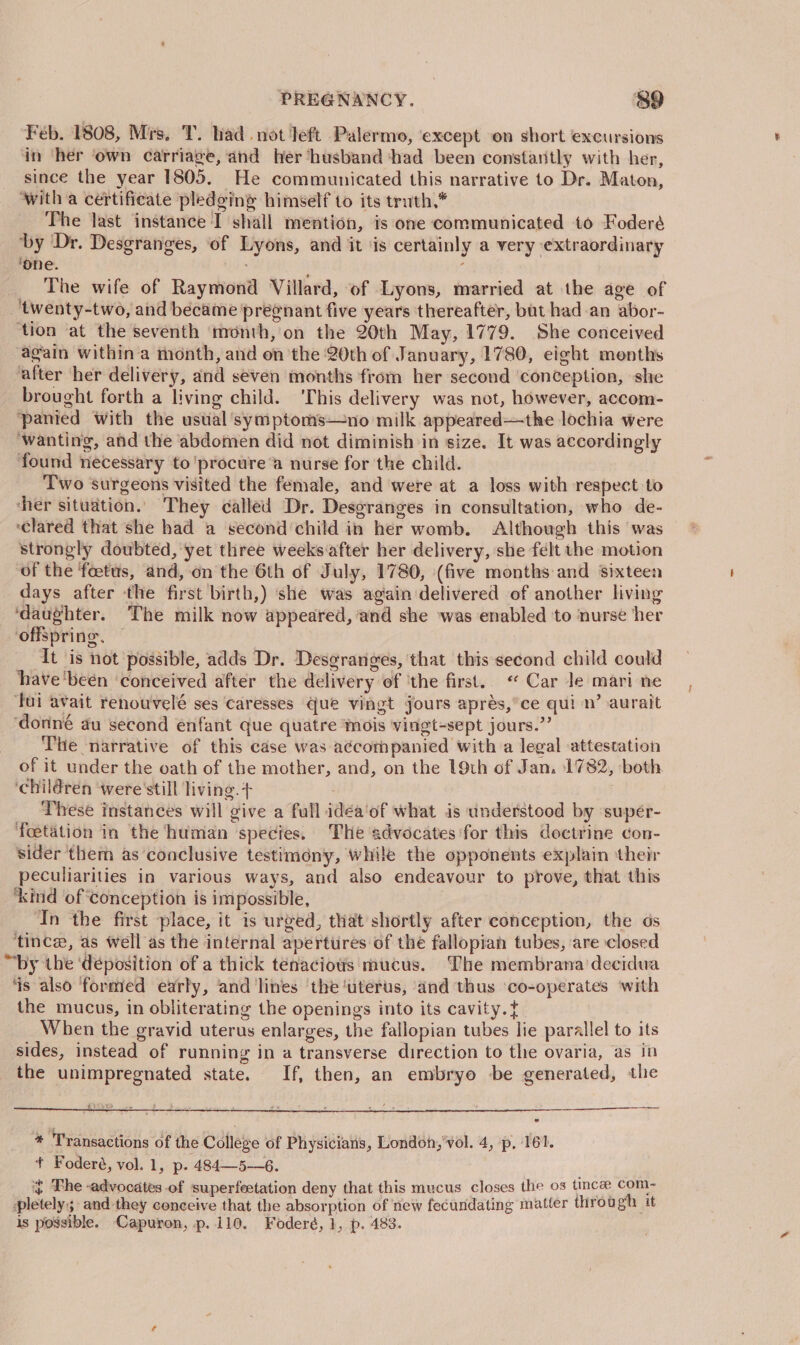 PREGNANCY. &amp;9 Feb. 1808, Mrs. T. bad. not left Palermo, except on short excursions in ‘her ‘own carriage, and her husband ‘had been constantly with her, since the year 1805. He communicated this narrative to Dr. Maton, ‘with a certificate pledging himself to its truth,* The last instance I shall mention, is one communicated to Foderé ‘by Dr. Desgranges, ‘of Lyons, and it ‘is certainly a very extraordinary ‘one. The wife of Raymond Villard, of Lyons, married at the age of ‘twenty-two, and became pregnant five years thereafter, but had an abor- ‘tion at the seventh month, on the 20th May, 1779. She conceived again within a month, and on the 20th of January, 1780, eight menths after her delivery, and seven months from her second conception, she brought forth a living child. ‘This delivery was not, however, accom- ‘panied with the ustial ‘symptoms—no milk appeared—the lochia were ‘wanting, and the abdomen did not diminish in size. It was accordingly found necessary to'procure “a nurse for the child. Two surgeons visited the female, and were at a loss with respect to cher situation. They called Dr. Desgranges in consultation, who de- ‘clared that she had a second'child in her womb. Although this was strongly doubted, yet three weeks:after her delivery, she felt the motion of the foetus, and, on the 6th of July, 1780, (five months and sixteen days after the first birth,) ‘she was again delivered of another living ‘daughter. The milk now appeared, and she was enabled to nurse her offspring. — It is not possible, adds Dr. Desgranges, that this second child could have ‘been ‘conceived after the delivery of ‘the first. « Car Je mari ne ‘fui avait renouvelé ses caresses Gue vingt jours aprés,’ce qui n’ aurait ‘donné au second enfant que quatre mois vingt-sept jours.” The narrative of this case was a¢cormpanied with a legal attestation of it under the oath of the mother, and, on the 19th of Jan. 1782, both. ‘children ‘were 'still living. + : These instances will give a full idéa‘of what is understood by supér- foetation in the human species. The advocates for this doctrine con- sider ‘them as ‘conclusive testimony, while the opponents explain their peculiarities in various ways, and also endeavour to prove, that this ‘kind of conception is impossible, In the first place, it is urged, that shortly after conception, the os ‘tince, as well as the internal apertures of the fallopian tubes, are closed “by the ‘deposition of a thick tenacious mucus. The membrana decidua ‘is also formed early, and lines ‘the ‘uterus, and thus ‘co-operates ‘with the mucus, in obliterating the openings into its cavity. When the gravid uterus enlarges, the fallopian tubes lie parallel to its sides, instead of running in a transverse direction to the ovaria, as in the unimpregnated state. If, then, an embryo be generated, the * Transactions of the College of Physicians, London,'vol. 4, p, 161. + Foderé, vol. 1, p. 484—5—6. ~ Phe advocates -of superfeetation deny that this mucus closes the os tince com- pletely; and they conceive that the absorption of new fecundating matter through it is possible. Capuron, p.110. Foderé, 1, p. 483.