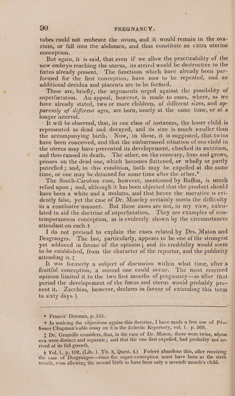 tubes could not embrace the ovum, and it would remain in the ova- rium, or fall into the abdomen, and thus constitute an extra uterine conception. But again, it is said, that even if we allow the practicability of the new embryo reaching the uterus, its arrival would be destructive to the foetus already present. The functions which have already been per- formed for the first conception, have now to be repeated, and an additional decidua and placenta are to be formed. a ae These are, briefly, the arguments urged against the possibility of superfeetation. An appeal, however, is made to cases, where, as we have already stated, two or more children, of different sizes, and ap- parently of different ages, are born, nearly at the same time, or at a longer interval. . It will be observed, that, in one class of instances, the lesser child is represented as dead and decayed, and its size is much smaller than the accompanying birth. Now, in these, it is suggested, that twins have been conceived, and that the embarrassed situation of one child in the uterus may have prevented its developement, checked its nutrition, and thus caused its death. The other, on the contrary, lives and grows, presses on the dead one, which becomes flattened, or wholly or partly putrefied ; and, in this condition, both may be expelled at the same time, or one may be detained for some time after the other.* The South-Carolina case, however, mentioned by Buffon, is much relied upon ; and, although it has been objected that the product should have been a white and a mulatto, and that hence the narrative 1s evi- dently false, yet the case of Dr. Moseley certainly meets the difficulty in a conclusive manner. But these cases are not, in my view, calcu- lated to aid the doctrine of superfoetation, They are examples of con- temporaneous conception, as is evidently shown by the circumstances attendant on each.+ a ake I do not pretend to explain the cases. related by Drs. Maton and Desgranges. The last, particularly, appears to be one of the strongest yet adduced in favour of the opinion; and its credibility would seem to be established, from the character of the reporter, and the publicity attending it. {. It was formerly a subject of discussion within what time, after a fruitful conception, a second one could occur. The most received opinion limited it to the two first months of pregnancy—as after that period the developement of the foetus and uterus would probably pre- vent it. Zacchias, however, declares in favour of extending this term to sixty days. § * Francis’ Denman, p. 555. | + In noticing the objections agains this doctrine, I have made a free use of Pro- fessor Chapman’s able essay on it in the Eclectic Repertory, vol. 1. p. 369. t Dr. Granville considers, that, in the case of Dr. Maton, there were twins, whose ova were distinct and separate; and that the one first expelled, had probably” not ar-. rived at its full growth, § Vol. 1, p. 102, (Lib. 1. Tit. 3, Quest. 4.) Foderé abandons this, after receiving the case of Desgranges—since the super-conception must have been at the sixth month, even allowing the second birth to have been only a seventh month’s child,