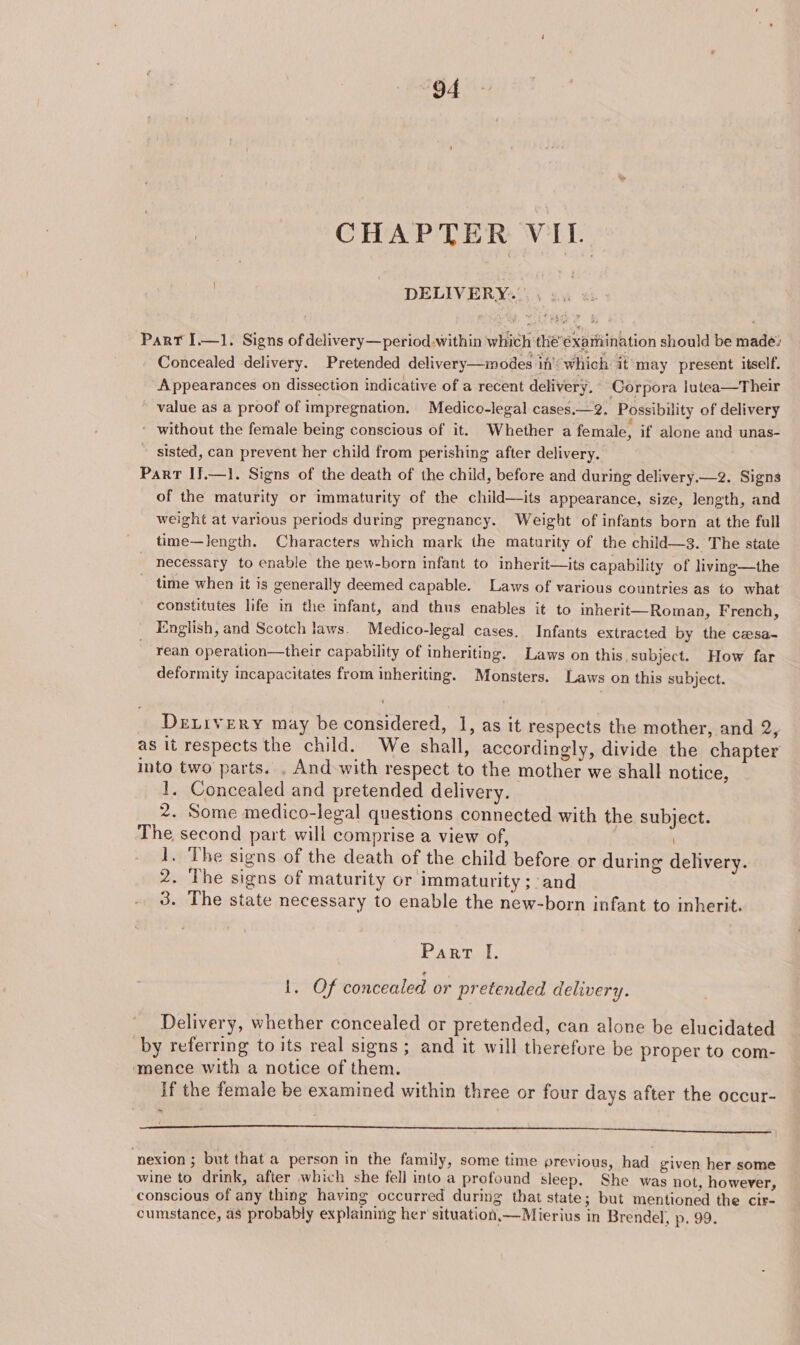 CHAPTER PDs: DELIVERY... , »., Part I.—1. Signs of delivery—period.within which thée’éxamination should be made: Concealed delivery. Pretended delivery—modes in’: which: it may present itself. Appearances on dissection indicative of a recent delivery. Corpora lutea—Their value as a proof of impregnation. Medico-legal cases.—2. Possibility of delivery ' without the female being conscious of it. Whether a female, if alone and unas- sisted, can prevent her child from perishing after delivery. Part IJ.—1. Signs of the death of the child, before and during delivery.—2. Signs of the maturity or immaturity of the child—its appearance, size, length, and weight at various periods during pregnancy. Weight of infants born at the full time—length. Characters which mark the maturity of the child—3. The state necessary to enable the new-born infant to inherit—its capability of living—the _ time when it is generally deemed capable. Laws of various countries as to what constitutes life in the infant, and thus enables it to inherit—Roman, French, English, and Scotch laws. Medico-legal cases. Infants extracted by the czesa- ean operation—their capability of inheriting. Laws on this. subject. How far deformity incapacitates from inheriting. Monsters. Laws on this subject. Deivery may be considered, 1, as it respects the mother, and 2, as it respects the child. We shall, accordingly, divide the chapter into two parts. . And with respect to the mother we shall notice, 1. Concealed and pretended delivery. 2. Some medico-legal questions connected with the subject. The second part will comprise a view of, 1. The signs of the death of the child before or during delivery. 2. The signs of maturity or immaturity ;:and 3. The state necessary to enable the new-born infant to inherit. Part I. erent 9 concealed or pretended delivery. Delivery, whether concealed or pretended, can alone be elucidated by referring to its real signs; and it will therefore be proper to com- ‘mence with a notice of them. if the female be examined within three or four days after the occur- —_—_ —-erek— ————— ; nexion ; but that a person in the family, some time previous, had given her some wine to drink, after which she fell into a profound sleep. She was not, however, conscious of any thing having occurred during that state; but mentioned the cir- cumstance, as probably explaining her’ situation,—Mierius in Brendel, p. 99.