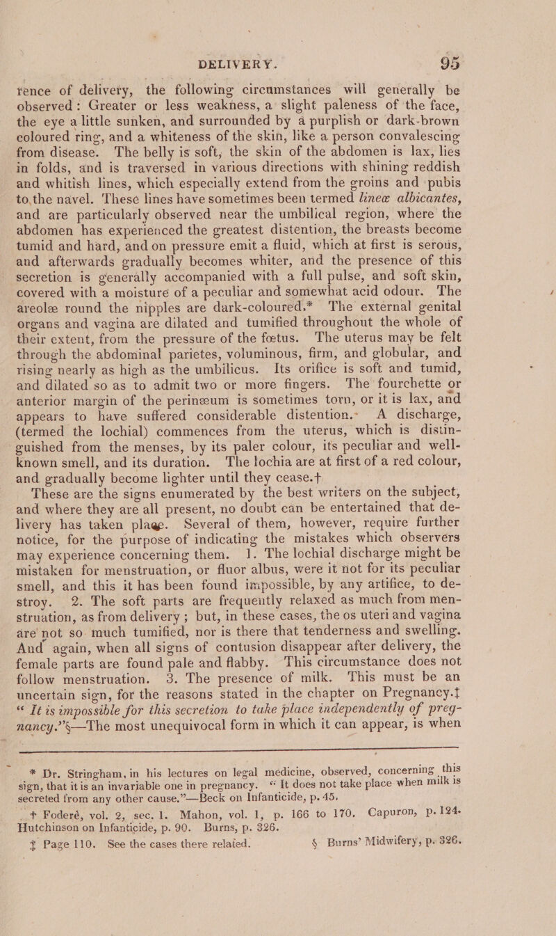 ¥ence of delivety, the following circumstances will generally be observed: Greater or less weakness, a slight paleness of the face, the eye a little sunken, and surrounded by a purplish or dark-brown coloured ring, and a whiteness of the skin, like a person convalescing from disease. The belly is soft; the skin of the abdomen is lax, lies in folds, and is traversed in various directions with shining reddish and whitish lines, which especially extend from the groins and ‘pubis to,the navel. These lines have sometimes been termed lineew albicantes, and are particularly observed near the umbilical region, where the abdomen has experienced the greatest distention, the breasts become tumid and hard, and on pressure emit a fluid, which at first is serous, and afterwards gradually becomes whiter, and the presence of this secretion is generally accompanied with a full pulse, and soft skin, covered with a moisture of a peculiar and somewhat acid odour. The areole round the nipples are dark-coloured.* The external genital organs and vagina are dilated and tumified throughout the whole of their extent, from the pressure of the foetus. The uterus may be felt through the abdominal parietes, voluminous, firm, and globular, and rising nearly as high as the umbilicus. Its orifice is soft and tumid, and dilated so as to admit two or more fingers. The fourchette or anterior margin of the perineum is sometimes torn, or it is lax, and appears to have suffered considerable distention.- A discharge, (termed the lochial) commences from the uterus, which is distin- guished from the menses, by its paler colour, its peculiar and well- known smell, and its duration. The lochia are at first of a red colour, and gradually become lighter until they cease.t+ These are the signs enumerated by the best writers on the subject, and where they are all present, no doubt can be entertained that de- livery has taken plage. Several of them, however, require further notice, for the purpose of indicating the mistakes which observers may experience concerning them. 1. The lochial discharge might be mistaken for menstruation, or fluor albus, were it not for its peculiar — smell, and this it has been found impossible, by any artifice, to de- stroy. 2. The soft parts are frequently relaxed as much from men- struation, as from delivery ; but, in these cases, the os uteri and vagina are’ not so much tumified, nor is there that tenderness and swelling. And again, when all signs of contusion disappear after delivery, the female parts are found pale and flabby. This circumstance does not follow menstruation. 3. The presence of milk. This must be an uncertain sign, for the reasons stated in the chapter on Pregnancy.} “ It is impossible for this secretion to take place independently of preg- nancy.”’§—The most unequivocal form in which it can appear, is when NS Opes eee ee ee * Dr. Stringham, in his lectures on legal medicine, observed, concerning this ‘sign, that it is an invariable one in pregnancy. “ It does not take place when milk is secreted from any other cause.”—Beck on Infanticide, p. 45. igh Foderé, vol. 2, sec. 1. Mahon, vol. 1, p. 166 to 170. Capuron, p. 124. Hutchinson on Infanticide, p. 90. Burns, p. 326. . + Page 110. See the cases there related. § Burns’ Midwifery, p. 326.