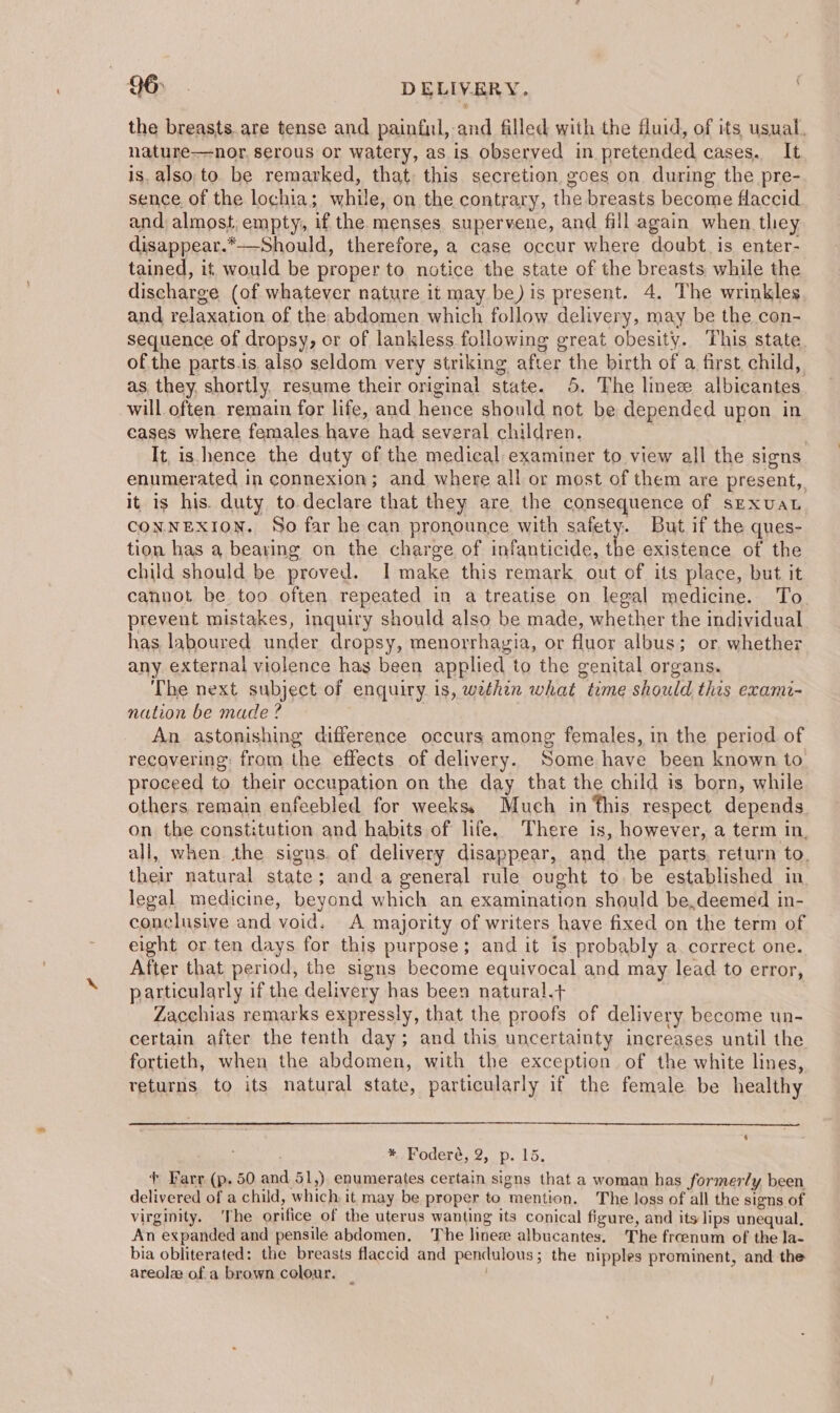 96> . DELIVERY. the breasts are tense and painful, and filled with the fluid, of its usual. nature-—nor, serous or watery, as is observed in pretended cases. It is. also to. be remarked, that. this secretion goes on during the pre- sence of the lochia; while, on the contrary, the breasts become flaccid and almost, empty, if the menses supervene, and fill again when they disappear.*—-Should, therefore, a case occur where doubt. is enter- tained, if, would be proper to notice the state of the breasts while the discharge (of whatever nature it may be) is present. 4. The wrinkles and relaxation of the abdomen which follow delivery, may be the con- sequence of dropsy, er of lankless following great obesity. This state. ofthe parts.is also seldom very striking after the birth of a first, child, as they, shortly. resume their original state. 5. The linee albicantes will often remain for life, and hence should not be depended upon in eases where females have had several children. . It, is. hence the duty of the medical examiner to view all the signs enumerated in connexion; and where all or most of them are present, it is his. duty to declare that they are the consequence of sexuaL CONNEXION. So far he can pronounce with safety. But if the ques- tion has a bearing on the charge of infanticide, the existence of the child should be proved. I make this remark out of its place, but it cannot be too often. repeated in a treatise on legal medicine. To prevent mistakes, inquiry should also be made, whether the individual has laboured under dropsy, menorrhayia, or fluor albus; or. whether any external violence has been applied to the genital organs. The next subject of enquiry is, wethen what time should this exami- nation be made ? | An astonishing difference occurs among females, in the period of recovering: from the effects of delivery. Some have been known to proceed to their occupation on the day that the child is born, while others remain enfeebled for weeks, Much in this respect depends. on the constitution and habits of life. There is, however, a term in, all, when the signs. of delivery disappear, and the parts, return to. their natural state; and a general rule ought to. be established in. legal medicine, beyond which an examination should be,deemed in- conclusive and void. A majority of writers have fixed on the term of eight or.ten days for this purpose; and it is probably a. correct one. After that period, the signs become equivocal and may lead to error, particularly if the delivery has been natural.+ Zacchias remarks expressly, that the proofs of delivery become un- certain after the tenth day; and this uncertainty increases until the fortieth, when the abdomen, with the exception of the white lines, returns to its natural state, particularly if the female be healthy *, Foderé, 2, p. 15. + Farr (p. 50 and 51,) enumerates certain signs that a woman has formerly been delivered of a child, which it may be proper to mention. The loss of all the signs of virginity. The orifice of the uterus wanting its conical figure, and its lips unequal. An expanded and pensile abdomen, The linez albucantes. The froenum of the la- bia obliterated: the breasts flaccid and pendulous; the nipples prominent, and the areol ofa brown colour. _