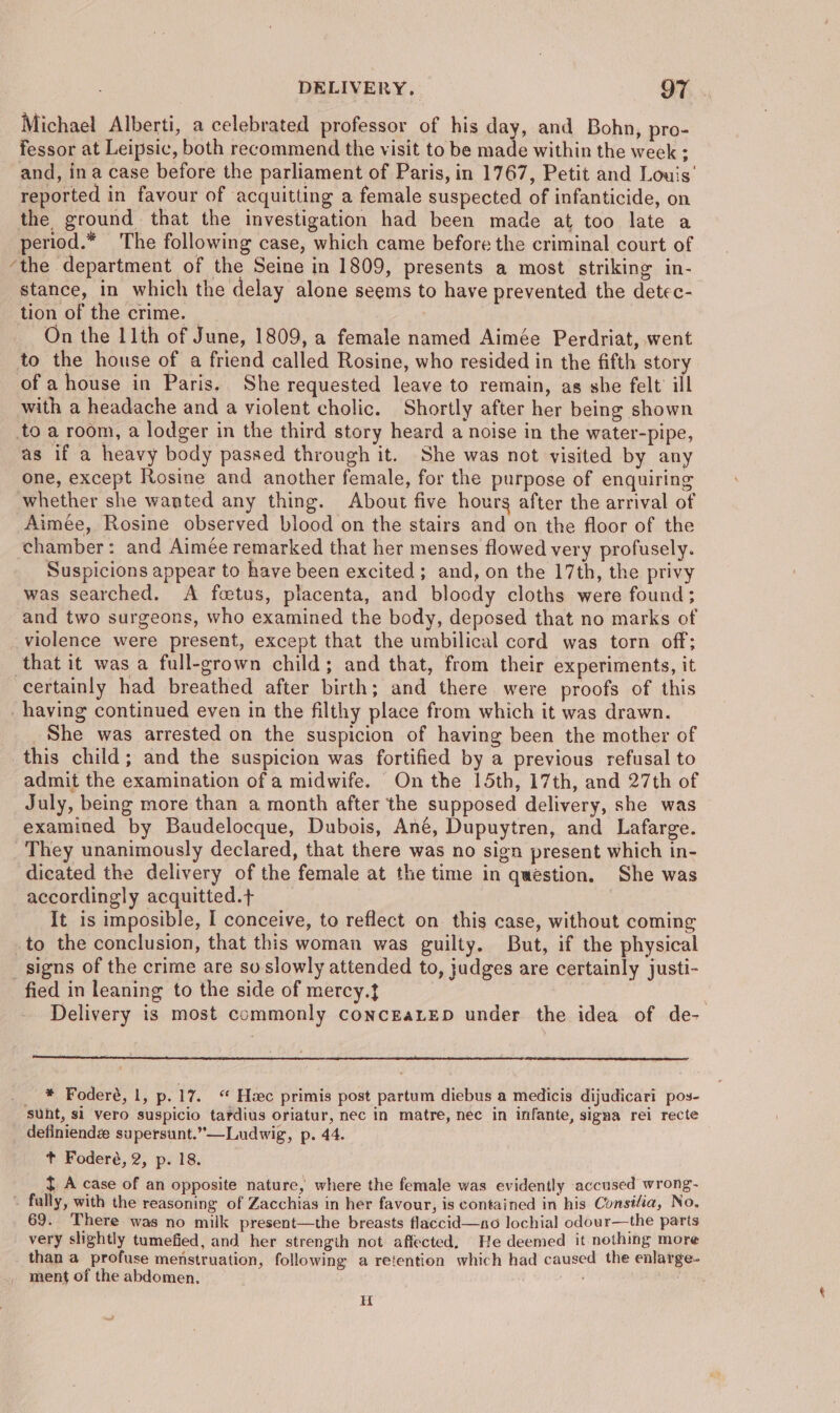 Michael Alberti, a celebrated professor of his day, and Bohn, pro- fessor at Leipsic, both recommend the visit to be made within the week : and, in a case before the parliament of Paris, in 1767, Petit and Lou's’ reported in favour of acquitting a female suspected of infanticide, on the ground that the investigation had been made at too late a period.* The following case, which came before the criminal court of ‘the department of the Seine in 1809, presents a most striking in- stance, in which the delay alone seems to have prevented the detec- tion of the crime. © : | On the 11th of June, 1809, a female named Aimée Perdriat, went to the house of a friend called Rosine, who resided in the fifth story of a house in Paris. She requested leave to remain, as she felt’ ill with a headache and a violent cholic. Shortly after her being shown toa room, a lodger in the third story heard a noise in the water-pipe, as if a heavy body passed through it. She was not visited by any one, except Rosine and another female, for the purpose of enquiring whether she wanted any thing. About five hours after the arrival of Aimée, Rosine observed blood on the stairs and on the floor of the chamber: and Aimée remarked that her menses flowed very profusely. Suspicions appear to have been excited; and, on the 17th, the privy was searched. A foetus, placenta, and bloody cloths were found; and two surgeons, who examined the body, deposed that no marks of violence were present, except that the umbilical cord was torn off; that it was a full-grown child; and that, from their experiments, it certainly had breathed after birth; and there. were proofs of this having continued even in the filthy place from which it was drawn. She was arrested on the suspicion of having been the mother of this child; and the suspicion was fortified by a previous refusal to admit the examination of a midwife. On the 15th, 17th, and 27th of July, being more than a month after the supposed delivery, she was examined by Baudelocque, Dubois, Ané, Dupuytren, and Lafarge. They unanimously declared, that there was no sign present which in- dicated the delivery of the female at the time in question. She was accordingly acquitted.} It is imposible, I conceive, to reflect on this case, without coming to the conclusion, that this woman was guilty. But, if the physical _ signs of the crime are so slowly attended to, judges are certainly justi- fied in leaning to the side of mercy. | Delivery is most commonly concEaLED under the idea of de- #, Fodereé, 1, p. 17. “ Hzec primis post partum diebus a medicis dijudicari pos- sunt, si vero suspicio tardius oriatur, nec in matre, nee in infante, signa rei recte definiendé supersunt.”—Ludwig, p. 44. t Foderé, 2, p. 18. t A case of an opposite nature, where the female was evidently accused wrong- - fally, with the reasoning of Zacchias in her favour, is contained in his Consilia, No, 69. There was no milk present—the breasts flaccid—ano lochial odour—the parts very slightly tumefied, and her strength not affected, He deemed it nothing more than a profuse menstruation, following a retention which had caused the ealarge- ment of the abdomen. H