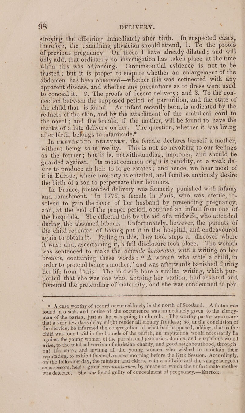 stroying the offspring immediately after birth. In suspected cases, therefore, the examining physician should attend, 1. To the proofs of previous pregnancy. On these I have already dilated ; and will only add, that ordinarily no investigation has taken place at the time when this was advancing. Circumstantial evidence is not to be trusted; bit it is proper to enquire whether an enlargement of the abdomen has been observed—whether this was connected with any apparent disease, and whether any precautions as to dress were used to conceal it. 2. The proofs of recent delivery; and 3. To the con- nection between the supposed period of parturition, and the state of the child that is found. An infant recently born, is indicated by the redness of the skin, and by the attachment of the umbilical cord to the navel; and the female, if the mother, will be found to have.the marks of alate delivery on her. The question, whether it was living after birth, belongs to infanticide.* | In PRETENDED DELIVERY, the female declares herself a mother, without being so in reality. This is not so revolting to our feelings as the former; but if is, notwithstanding, improper, and should be cuarded against. Its most common origin is cupidity, or a weak de- sire to produce an heir to large estates; and hence, we hear most of it in Europe, where property is entailed, and families anxiously desire the birth of a son to perpetuate their honours. In France, pretended delivery was formerly punished with infamy and banishment. In 1772, a female in Paris, who was sterile, re- solved to gain the favor of her husband by pretending pregnancy, and, at the end of the proper period, obtained an infant from one of the hospitals. She effected this by the aid ofa midwife, who attended _ during the assumed labour. Unfortunately, however, the parents of the child repented of having put it in the hospital, and endeavoured acain to obtain it. Failing in this, they took steps to discover where it was; and, ascertaining it, a full disclosure took place. The woman was sentenced to make the amende honorable, with a writing on her breasts, containing these words: “ A woman who stole a child, in order to pretend being a mother,” and was afterwards banished during her life from Paris. The midwife bore a similar writing, which pur- ported that she was one who, abusing her station, -had assisted and favoured the pretending of maternity, and she was condemned to per- __* A case worthy of record occurred lately in the north of Scotland. _ A foetus was found in a sink, and notice of the occurrence was immediately given to the clergy- man of the parish, just as he was gomg to church. ' The worthy pastor was aware _that a very few days delay might render all inquiry fruitless; so, at the conclusion of the service, he informed the congregation of what had happened, adding, that as the: child was found within the bounds of the parish, an imputation would necessarily lie against the young women of the parish, and jealousies, doubts, and suspicions would arise, to the total subversion of christian charity, and good neighbourhood, through- out his cure; and inviting all the young women who wished to maintain their reputation, to exhibit themselves next morning before the Kirk Session. Accordingly, on the following day, the minister and elders, with a midwife and the village surgeon as assessors, held a grand reconnaisance, by means of which the unfortunate mother was detected. She was found guilty of concealment of pregnancy.—EpITor. .