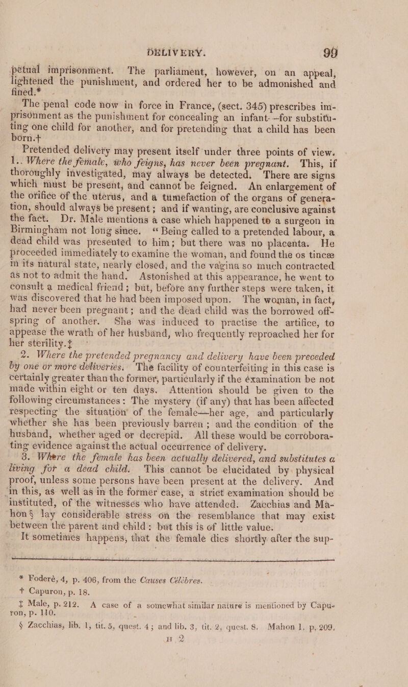petual imprisonment. The parliament, however, on an appeal, ao the punishment, and ordered her to be admonished and figed:* | - The penal code now in force in France, (sect. 345) prescribes im- prisonment as the punishment for concealing an infant-—for substitu- ting one child for another, and for pretending that a child has been born.t+ ? Pretended delivery may present itself under three points of view. 1.. Where the female, who feigns, has never been pregnant. This, if thoroughly investigated, may always be detected. There are signs which must be present, and cannot be feigned. An enlargement of the orifice of the uterus, and a tumefaction of the organs of genera- tion, should always be present ; and if wanting, are conclusive against the fact. Dr. Male mentions a case which happened to a surgeon in Birmingham not long since. “ Being called to a pretended labour, a dead child was presented to him; but there was no placenta. He proceeded immediately to examine the woman, and found the os tincese m its natural state, nearly closed, and the vagina so much contracted as not to admit the hand. Astonished at this appearance, he went to consult a medical friend; but, before any further steps were taken, it Was discovered that he had been imposed upon. The woman, in fact, had never been pregnatit; and the dead child was the borrowed off- spring of another. She was induced to practise the artifice, to appease the wrath of her husband, who frequently reproached her for her sterility. t 2. Where the pretended pregnancy and delivery have been preceded — by one or more deliveries. The facility of counterfeiting in this case is certainly greater than the former, particularly if the éxamination be not made within eight or ten days. Attention should be given to the following circumstances: The mystery (if any) that has been affected respecting the situation’ of the female—her age, and particularly whether she has been previously barren ; and the condition of the husband, whether aged or decrepid. All these would be corrobora- ting evidence against the actual occurrence of delivery. 3. Where the female has been actually delivered, and substitutes a living for a dead child. This cannot be elucidated by. physical proof, unless some persons have been present at the delivery. And ‘in this, as well as in the former case, a strict examination should be instituted, of the witnesses who have attended. Zacchias and Ma- hon§ lay considerable stress on the resemblance that may exist between the parent and child: but this is of little value. It sometimes happens, that the female dies shortly after the sup- ¢ Male, p.212. A case of a somewhat similar nature is mentioned by Capu- ron, p. 10. E § Zacchias, lib. 1, tit. 5, quest. 4; and lib. 3, tit. 2, quest. 8. Mahon 1, p. 209, BR