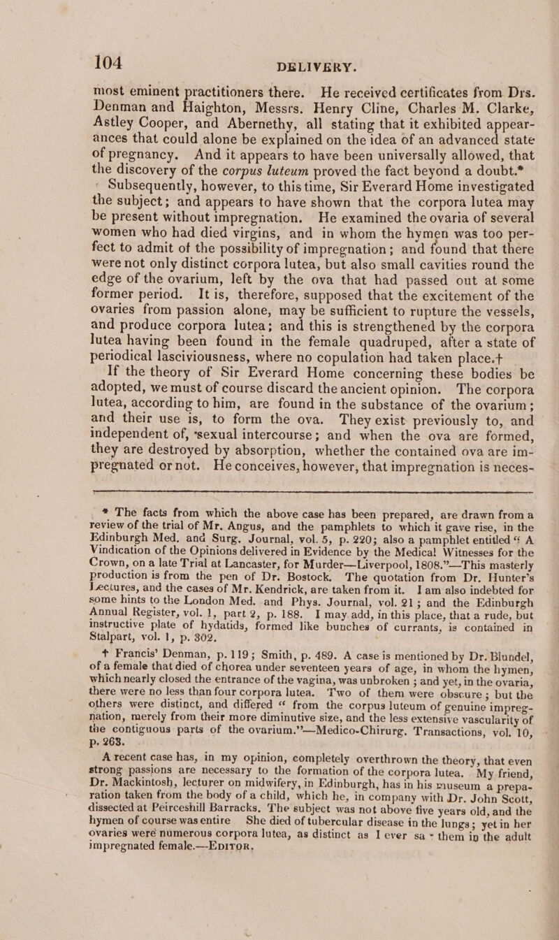 most eminent practitioners there. He received certificates from Drs. Denman and aighton, Messrs. Henry Cline, Charles M. Clarke, Astley Cooper, and Abernethy, all stating that it exhibited appear- ances that could alone be explained on the idea of an advanced state of pregnancy. And it appears to have been universally allowed, that the discovery of the corpus luteum proved the fact beyond a doubt.* Subsequently, however, to this time, Sir Everard Home investigated the subject; and appears to have shown that the corpora lutea may be present without impregnation. He examined the ovaria of several women who had died virgins, and in whom the hymen was too per- fect to admit of the possibility of impregnation; and found that there were not only distinct corpora lutea, but also small cavities round the edge of the ovarium, left by the ova that had passed out at some former period. It is, therefore, supposed that the excitement of the ovaries from passion alone, may be sufficient to rupture the vessels, and produce corpora lutea; and this is strengthened by the corpora lutea having been found in the female quadruped, after a state of periodical lasciviousness, where no copulation had taken place.t If the theory of Sir Everard Home concerning these bodies be adopted, we must of course discard the ancient opinion. The corpora lutea, according to him, are found in the substance of the ovarium; and their use 1s, to form the ova. They exist. previously to, and independent of, ‘sexual intercourse; and when the ova are formed, they are destroyed by absorption, whether the contained ova are im- pregnated ornot. He conceives, however, that impregnation is neces- _ * The facts from which the above case has been prepared, are drawn froma review of the trial of Mr. Angus, and the pamphlets to which it gave rise, in the Edinburgh Med, and Surg. Journal, vol. 5, p. 220; also a pamphlet entitled | A Vindication of the Opinions delivered in Evidence by the Medica! Witnesses for the Crown, on a late Trial at Lancaster, for M urder—Liverpool, 1808.”—This masterly production is from the pen of Dr. Bostock. The quotation from Dr. Hunter's Lectures, and the cases of Mr. Kendrick, are taken from it. Iam also indebted for some hints to the London Med. -and Phys. Journal, vol. 21; and the Edinburgh Annual Register, vol. 1, part 2, p. 188. I may.add, in this place, that a rude, but instructive plate of hydatids, formed like bunches of currants, is contained in Stalpart, vol. 1, p. 302. t Francis’ Denman, p.119; Smith, p. 489. A case is mentioned by Dr. Biundel, of a female that died of chorea under seventeen years of age, in whom the hymen, which nearly closed the entrance of the vagina, was unbroken ; and yet, in the ovaria, there were no less than four corpora lutea. Two of them were obscure ; but the others were distinct, and differed “ from the corpus luteum of genuine impreg- nation, merely from their more diminutive size, and the less extensive vascularity of the contiguous parts of the ovarium.’’—Medico-Chirurg. Transactions, vol. 10, p- 263. A recent case has, in my opinion, completely overthrown the theory, that even strong passions are necessary to the formation of the corpora lutea. My friend, Dr. Mackintosh, lecturer on midwifery, in Edinburgh, has in his museum a prepa- ration taken from the body of a child, which he, in company with Dr. John Scott, dissected at Peirceshill Barracks, The subject was not above five years old, and the hymen of course wasentire She died of tubercular disease in the lungs; yet in her ovaries weré numerous corpora lutea, as distinct as I ever sa * them ip the adult impregnated female.—-Ep1ToR, .