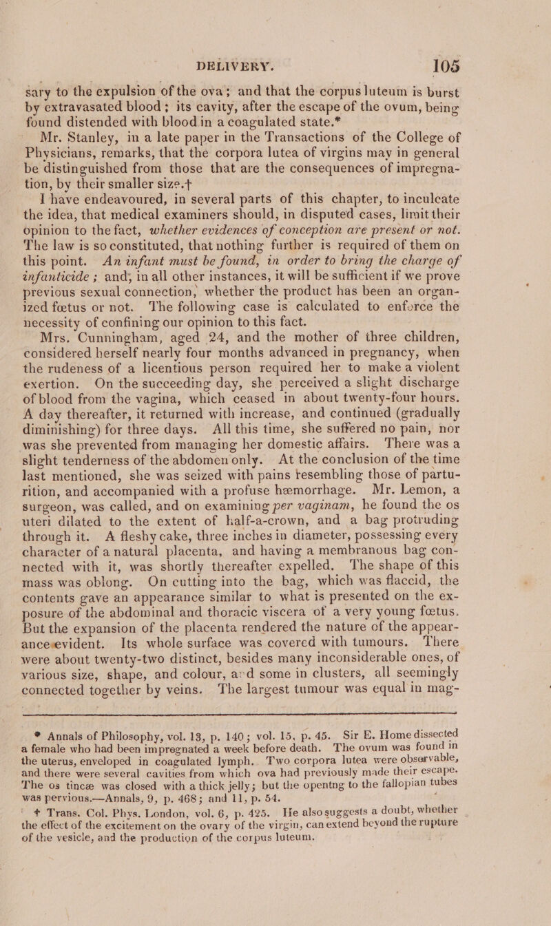 sary to the expulsion of the ova; and that the corpus luteum is burst by extravasated blood; its cavity, after the escape of the ovum, being found distended with blood in a coagulated state.* Mr. Stanley, in a late paper in the Transactions of the College of Physicians, remarks, that the corpora lutea of virgins may in general be distinguished from those that are the consequences of impregna- tion, by their smaller size.t I have endeavoured, in several parts of this chapter, to inculcate the idea, that medical examiners should, in disputed cases, limit their opinion to the fact, whether evidences of conception are present or not. The law is so constituted, that nothing further is required of them on this point. An infant must be found, tn order to bring the charge of infanticide ; and; in all other instances, it will be sufficient if we prove previous sexual connection, whether the product has been an organ- ized foetus or not. The following case is calculated to enforce the necessity of confining our opinion to this fact. Mrs. Cunningham, aged 24, and the mother of three children, considered herself nearly four months advanced in pregnancy, when the rudeness of a licentious person required her to make a violent exertion. On the succeeding day, she perceived a slight discharge of blood from the vagina, which ceased in about twenty-four hours. A day thereafter, it returned with increase, and continued (gradually diminishing) for three days. All this time, she suffered no pain, nor was she prevented from managing her domestic affairs. There was a slight tenderness of the abdomen only. At the conclusion of the time last mentioned, she was seized with pains resembling those of partu- rition, and accompanied with a profuse hemorrhage. Mr. Lemon, a surgeon, was called, and on examining per vaginam, he found the os uteri dilated to the extent of half-a-crown, and a bag protruding through it. A fleshy cake, three inches in diameter, possessing every character of a natural placenta, and having a membranous bag con- nected with it, was shortly thereafter expelled. ‘The shape of this mass was oblong. On cutting into the bag, which was flaccid, the contents gave an appearance similar to what is presented on the ex- posure of the abdominal and thoracic viscera of a very young foetus. But the expansion of the placenta rendered the nature of the appear- ancesevident. Its whole surface was covered with tumours. There _ were about twenty-two distinct, besides many inconsiderable ones, of various size, shape, and colour, ard some in clusters, all seemingly connected together by veins. The largest tumour was equal in mag- en A NT a NS SL * Annals of Philosophy, vol. 13, p. 140; vol. 15, p. 45. Sir E. Home dissected a female who had been impregnated a week before death. The ovum was found in the uterus, enveloped in coagulated lymph. Two corpora lutea were observable, and there were several cavities from which ova had previously made their escape. The os tincz was closed with a thick jelly; but the opentng to the fallopian tubes was pervious.—Annals, 9, p. 468; and 11, p. 54. ; ¢ Trans. Col. Phys. London, vol. 6, p. 425. He alsosuggests a doubt, whether _ the effect of the excitement on the ovary of the virgin, can extend beyond the rupture of the vesicle, and the production of the corpus luteum. .