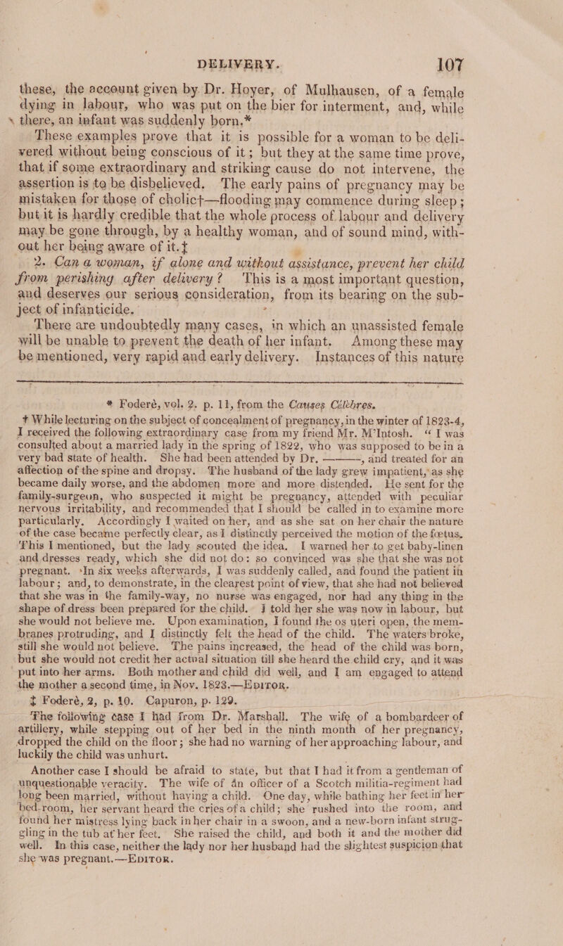 these, the account given by Dr. Hoyer, of Mulhausen, of a female dying in labour, who was put on the bier for interment, and, while » there, an infant was suddenly born,* These examples prove that it is possible for a woman to be deli- vered without being conscious of it; but they at the same time prove, that if some extraordinary and striking cause do not intervene, the assertion is ta be disbelieved. The early pains of pregnancy may be mistaken for those of cholict—flooding may commence during sleep ; butit is hardly credible that the whole process of labour and delivery may. be gone through, by a healthy woman, and of sound mind, with- out her being aware of it.} ‘s 2. Cana woman, if alone and without assistance, prevent her child Srom perishing after delivery? This is a most important question, and deserves our serious consideration, from its bearing on the sub- ject of infanticide. 5 There are undoubtedly many cases, in which an unassisted female will be unable to prevent the death of her infant. Among these may be mentioned, very rapid and early delivery. Instances of this nature * Foderé, vel. 2. p. 11, from the Causes Céltbres. + While lecturing on the subject of concealment of pregnancy, in the winter of 1823-4, I received the following extraordinary case from my friend Mr. M’Intosh. “ I was consulted about a married lady in the spring of 1822, who was supposed to be ina very bad state of health. She had been attended by Dr, ———-, and treated for an affection of the spine and dropsy. The husband of the lady grew impatient, as she became daily worse, and the abdomen more and more distended. He sent for the family-surgeon, who suspected it might be pregnancy, attended with peculiar nervous irritability, and recommended that I should be called in to examine more particularly. Accordingly I waited on her, and as she sat on her chair the nature of the case became perfectly clear, as 1 distinctly perceived the motion of the foetus. This I mentioned, but the lady scouted the idea. I warned her to get baby-linen and dresses ready, which she did not do: so convinced was she that she was not pregnant. ‘In six weeks afterwards, I was suddenly called, and found the patient in labour; and, to demonstrate, in the clearest point of view, that she had not believed that she was in the family-way, no nurse was engaged, nor had any thing in the shape of dress been prepared for the child. J told her she was now in labour, but she would not believe me. Upon examination, I found the os uteri open, the mem- branes protruding, and I distinctly felt the head of the child. The waters broke, still she would not believe. The pains increased, the head of the child was born, but she would not credit her actual situation till she heard the child cry, and it was _ put into her arms. Both mother and child did well, and I am engaged to attend the mother a second time, in Nov. 1823.—Houror. ¢ Foderé, 2, p. 10. Capuron, p. 129. = The following oase I had from Dr. Marshall. The wife of a bombardeer of artillery, while stepping out of her bed in the ninth month of her pregnancy, dropped the child on the floor; she had no warning of her approaching labour, and luckily the child was unhurt. Another case I should be afraid to state, but that I had it from a gentleman of unquestionable veracity. The wife of 4n officer of a Scotch militia-regiment had long been married, without having a child. One day, while bathing her feet in her bed-room, her servant heard the cries ofa child; she rushed into the room, and found her mistress lying back inher chair in a swoon, and a new-born infant strug- gling in the tub at her feet. She raised the child, and both it and the mother did well. In this case, neither the lady nor her husband had the slightest suspicion that she was pregnant.—EDITOR.
