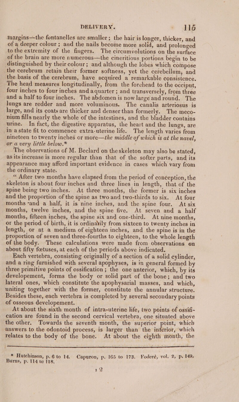 margins—the fontanelles are smaller ; the hair is longer, thicker, and of a deeper colour ; and the nails become more solid, and prolonged to the extremity of the fingers. The circumvolutions on the surface of the brain are more numerous—the cineritious portions begin to be distinguished by their colour; and although the lobes which compose the cerebrum retain their former softness, yet the cerebellum, and the basis of the cerebrum, have acquired a remarkable consistence. The head measures longitudinally, from the forehead to the occiput, four inches to four inches and aquarter ; and transversely, from three and a half to four inches. The abdomen is now large and round. The lungs are redder and more voluminous. The canalis arteriosus is large, and its coats are thicker and denser than formerly. The meco- nium fills nearly the whole of the intestines, and the bladder contains urine. In fact, the digestive apparatus, the heart and the lungs, are in a state fit to commence extra-uterine life. The length varies from nineteen to twenty inches or more—the meddle of which ts at the navel, ora very little below.* .- - a The observations of M. Beclard on the skeleton may also be stated, as its increase is more regular than that of the softer parts, and its appearance may afford important evidence in cases which vary from the ordinary state. | | ; “« After two months have elapsed from the period of conéeption, the skeleton is about four inches and three lines in length, that of the Spine being two inches. At three months, the former is six inches and the proportion of the spine as two and two-thirds to six. At four months ‘and a half, it is nine inches, and the spine four. At six months, twelve inches, and the spine five. At seven and a half months, fifteen inches, the spine six and one-third. At nine months, or the period of birth, it is ordinakily from sixteen to twenty inches in length, or at a medium of eighteen inches, and the spine is in the proportion of seven and three-fourths to eighteen, to the whole length of the body. These calculations were made from observations on about fifty foetuses, at each of the periods above indicated. Each vertebra, consisting originally of a section of a solid cylinder, and a ring furnished with several apophyses, is in general formed by three primitive points of ossification ; the one anterior, whieh, by its developement, forms the body or solid part of the bone; and two lateral ones, which constitute the apophysarial masses, and which, uniting together with the former, constitute the annular structure. Besides these, each vertebra is completed by several secondary points of osseous developement. | ; , : ; At about the sixth month of intra-uterine life, two points of ossifi- cation are found in the second cervical vertebra, one situated above the other. Towards the seventh month, the superior point, which answers to the odontoid process, is larger than the inferior, which relates to the body of the bone. At about the eighth month, the ja 3 ; =: ae * Hutchinson, p.6 to 14. Capuron, p. 165 to 173. Foderé, vol. 2, ps 149 Burns, p. 114 to 118. 12