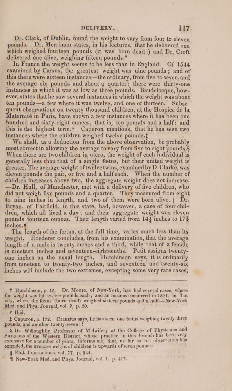 Dr. Clark, of Dublin, found the weight to vary from four to eleven pounds. Dr. Merriman, states, in his lectures, that he delivered one which weighed fourteen pounds (it was born dead;) and Dr. Croft delivered one alive, weighing fifteen pounds.* In France the weight seems to be less than in England. Of 1544 examined by Camus, the greatest weight was nine pounds; and of: this there were sixteen instances—the ordinary, from five to seven, and the average six pounds and about a quarter: there were thirty-one instances in which it was as low as three pounds. Baudelocque, how- ever, states that he saw several instances in which the weight was about ten pounds—a few where it was twelve, and one of thirteen. Subse- quent observations on twenty thousand children, at the Hospice de la Maternité in Paris, have shown a few instances where it has been one hundred and sixty-eight ounces, that is, ten pounds and a half; and this is the highest term.t Capuron mentions, that he has seen two instances where the children weighed twelve pounds.} , We shall, as a deduction from the above observation, be probably most correct in allowing the average to vary from five to eight pounds.§ When there are two children in utero, the weight of each individual is generally less than that of a single foetus, but their united weight is greater. The average weight of twelve twins, examined by D. Clarke, was eleven pounds the pair, or five and a halfeach. When the number of children increases above two, the aggregate weight does not increase. —Dr. Hull, of Manchester, met with a delivery of five children, who did not weigh five pounds and a quarter. They measured from eight to nine inches in length, and two of them were born alive.|| Dr. Bryan, of Fairfield, in this state, had, however, a case of four chil- dren, which all lived a day; and their aggregate weight was eleven pounds fourteen ounces. Their length varied from 142 inches to 173 inches.@ , The length of the foetus, at the full time, varies much less than its weight. Roederer concludes, from his examination, that the average length of a male is twenty inches and a third, while that of a female is nineteen inches and seventeen-eighteenths. Petit assigns twenty- one inches as the usual length. Hutchinson says, it is ordinarily from nineteen to twenty-two inches, and seventeen and twenty-six inches will include the two extremes, excepting some very rare cases, _. * Hutchinson, p..15. Dr. Moore, of New-York, has had seyeral cases, where the weight was full twelve pounds.each ; and an instance occurred in 1821, in thaé city, where the foetus (born dead) weighed sixteen pounds and a half.— New-York Med. and Phys. Journal, vol. 2, p. 20. , t Ibid, _ t Capuron, p. 172. Cranzius says, he has seen one foetus weighing twenty-three pounds, and another twenty-seven! ! A § Dr. Willoughby, Professor. of Midwifery at the College of Physicians and Surgeons of the Western District, whose practice in this branch has been very extensive for a number of years, informs me, that, as far as his observation has extended, the average weight of children is upwards of seven pounds. : \| Phil. Transactions, vol. 77, p. 344. “ @ New-York Med. and Phys. Journal, vol. 1, p. 417.