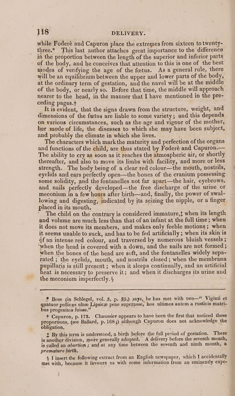 while Foderé and Capuron place the extremes from sixteen to twenty- three.* This last author attaches great importance to the difference in the proportion between the length of the superior and inferior parts of the body, and he conceives that attention to this is one of the best modes of verifying the age of the foetus. Asa general rule, there will be an equilibrium between the upper and lower parts of the body, at the ordinary term of gestation, and the navel will be at the middle of the body, or nearly so. Before that time, the middle will approach nearer to the head, in the manner that I have mentioned in the pre- ceding pages.+ _It is evident, that the signs drawn from the structure, weight, and dimensions of the feetus are liable to some variety; and this depends on various circumstances, such as the age and vigour of the mother, her mode of life, the diseases to which she may have been subject, and probably the climate in which she lives. The characters which mark the maturity and perfection of the organs and functions of the child, are thus stated by Foderé and Capuron.— The ability to cry as soon as it reaches the atmospheric air, or shortly thereafter, and also to move its limbs with facility, and more or less strength. The body being of a clear red colour—the mouth, nostrils, eyelids and ears perfectly open—the bones of the cranium possessing some solidity, and the fontanelles not far apart—the hair, eyebrows, and nails perfectly developed—the free discharge of the urine or meconium in a few hours after hirth—and, finally, the power of swal- lowing and digesting, indicated by its seizing the nipple, or a finger placed in its mouth. er | | The child on the contrary is considered immature,{ when its length and volume are much less than that of an infant at the full time; when it does not move its members, and makes only feeble motions; when it seems unable to suck, and has to be fed artificially ; when its skin is of an intense red colour, and traversed by numerous bluish vessels ; “when the head is covered with a down, and the nails are not formed ; when the bones of the head are soft, and the fontanelles widely sepa- rated ; the eyelids, mouth, and nostrils closed; when the membrana pupilene is still present ; when it sleeps continually, and an artificial eat is necessary to preserve it; and when it discharges its urine and the meconium imperfectly. § |  ® Bose (in Schlegel, vol. 3, p. 25,) says, he has met with two—© Viginti et quatuor pollices ulnz Lipsicg pene superasse, hos ultimos autem a rusticis matri- bus progenitos fuisse.” + Capuron, p. 173. Chaussier appears to have been the first that noticed these proportions, (see Ballard, p. 168 5) although Capuron does not acknowledge the obligation, = , ee t By this term is understood, a birth before the full period of gestation. There is another division, more generally adopted. A delivery before the seventh month, is called an abortion ; and at any time between the seventh and ninth month, a premature birth, § L insert the following extract from an English newspaper, which I accidentally met with, because it favours us with some information from an eminently expe-