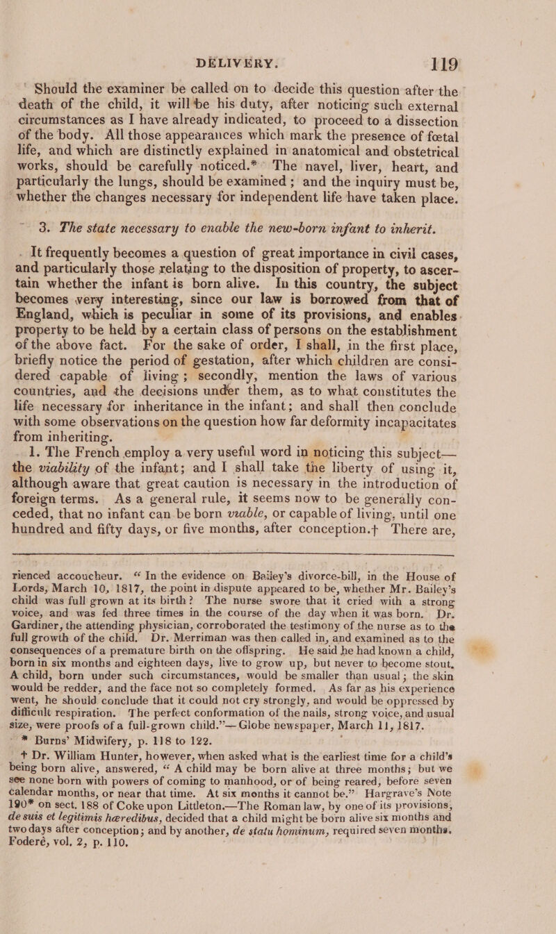 death of the child, it willbe his duty, after noticing such external _ circumstances as I have already indicated, to proceed to a dissection of the body. All those appearances which mark the presence of foetal life, and which are distinctly explained in anatomical and obstetrical works, should be carefully noticed.* The navel, liver, heart, and particularly the lungs, should be examined ; and the inquiry must be, whether the changes necessary for independent life have taken place. 3. The state necessary to enable the new-born infant to inherit. . It frequently becomes a question of great importance in civil cases, and particularly those relating to the disposition of property, to ascer- becomes very interesting, since our law is borrowed from that of property to be held by a certain class of persons on the establishment of the above fact. For the sake of order, I shall, in the first place, briefly notice the period of gestation, after which children are consi- dered capable of living ; secondly, mention the laws of various countries, and the decisions under them, as to what constitutes the life necessary for inheritance in the infant; and shall then conclude with some observations on the question how far deformity incapacitates from inheriting. - 1. The French employ a very useful word in noticing this subject— the viability of the infant; and I shall take the liberty of using it, although aware that great caution is necessary in the introduction of foreign terms. Asa general rule, it seems now to be generally con- ceded, that no infant can be born wable, or capable of living, until one hundred and fifty days, or five months, after conception.t There are, a rienced accoucheur. “ In the evidence on Baiiey’s divorce-bill, in the House of Lords, March 10, 1817, the point in dispute appeared to be, whether Mr. Bailey’s child was full grown at its birth? The nurse swore that it cried with a strong voice, and was fed three times in the course of the day when it was born. Dr. Gardiner, the attending physician, corroborated the testimony of the nurse as to the full growth of the chiid. Dr. Merriman was then called in, and examined as to the consequences of a premature birth on the offspring. He said he had known a child, born in six months and eighteen days, live to grow up, but never to become stout, A child, born under such circumstances, would be smaller than usual; the skin would be redder, and the face not so completely formed. . As far as his experience went, he should conclude that it could not cry strongly, and would be oppressed by difficult respiration. The perfect conformation of the nails, strong voice, and usual size, were proofs of a full-grown child.”— Globe newspaper, March 11, 1817. ’ * Burns’ Midwifery, p. 118 to 122. i + Dr. William Hunter, however, when asked what is the earliest time for a child’s being born alive, answered, “ A child may be born alive at three months; but we see none born with powers of coming to manhood, or of being reared, before seven calendar months, or near that time. At six months it cannot be.” Hargrave’s Note 190* on sect. 188 of Coke upon Littleton—The Roman law, by one of its provisions, de suis et legitimis heredibus, decided that a child might be born alive six months and two days after conception ; and by another, de statu hominum, required seven months. Foderé, vol, 2, p. 110, er a