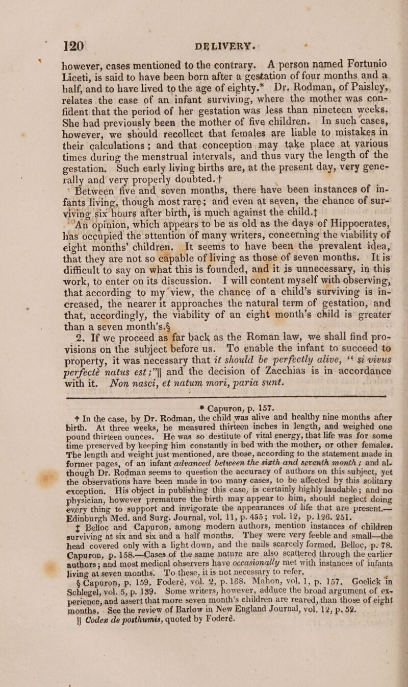 however, cases mentioned to the contrary. A person named Fortunio Liceti, is said to have been born after a gestation of four months and a, half, and to have lived to the age of eighty.* Dr. Rodman, of Paisley, relates the case of an infant surviving, where the mother was con- fident that the period of her gestation was less than nineteen weeks, She had previously been the mother of five children, In such ‘cases, however, we should recollect that females are liable to mistakes in their calculations ; and that conception, may take place at various times during the menstrual intervals, and thus vary the length of the gestation. Such early living births are, at the present day, very gene- rally and very properly doubted. + ) ‘ Between five and seven months, there have been instances of in- fants living, though most rare; and even at seven, the chance of sur~ viving six hours after birth, is much against the child.t .’An opinion, which appears to be as old as the days of Hippocrates, has occupied the attention of many writers, concerning the viability of eight months’ children, It seems to have been the prevalent idea, that they are not so capable of living as those of seven months. It is difficult to say on what this is founded, and it is unnecessary, in this work, to enter on its discussion. I will content myself with observing, that according to my view, the chance of a child’s surviving is in- creased, the nearer it approaches the natural term of gestation, and that, accordingly, the viability of an eight month’s child is greater than a seven month’s.§ _ : 2. If we proceed as far back as the Roman law, we shall find pro- visions on the subject before us. To enable the infant to succeed to property, it was necessary that zt should be perfectly alive, “‘ si vivus perfecté natus est ;”|| and the decision of Zacchias is in accordance with it. Non nasci, et natum mori, parza sunt. : * Capuron, p. 157. + In the case, by Dr. Rodman, the child was alive and healthy nine months after birth. At three weeks, he measured thirteen inches in length, and weighed one pound thirteen ounces. He was so destitute of vital energy, that life was for some time preserved by keeping him constantly in bed with the mother, or other females. The length and weight just mentioned, are those, according to the statement made in former pages, of an infant advanced between the sixth and seventh month 3 and al- though Dr. Rodman seems to question the accuracy of authors on this subject, yet the observations have been made in too many cases, to be affected by this solitary exception. His object in publishing this case, is certainly highly laudable; and no physician, however premature the birth may appear to him, should neglect doing every thing to support and invigorate the appearances of life that are present.— Edinburgh Med. and Surg. Journal, vol. 11, p. 455; vol. 12, p, 126. 281. t Belloc and Capuron, among modern authors, mention instances of children surviving at.six and six and a half months, They were very feeble and small—the head covered only with a light down, and the nails scarcely formed. Belloc, -p. 78. Capuron, p. 158.—Cases of the same nature are also scattered through the earlier authors ; and most medical observers have occasionally met with instances of infants living at seven months. To these, it is not necessary to refer, _ , § Capuron, p. 159, Foderé, vol. 2, p. 168. Mahon, vol. 1, p. 157. Goelick ‘in Schlegel, vol. 5, p. 139. Some writers, however, adduce the broad argument of ex- perience, and assert that more seven month’s children are reared, than those of eight months, - See the review of Barlow in New England Journal, vol. 12, p, 52. \| Codew de posthumis, quoted by Foderé.
