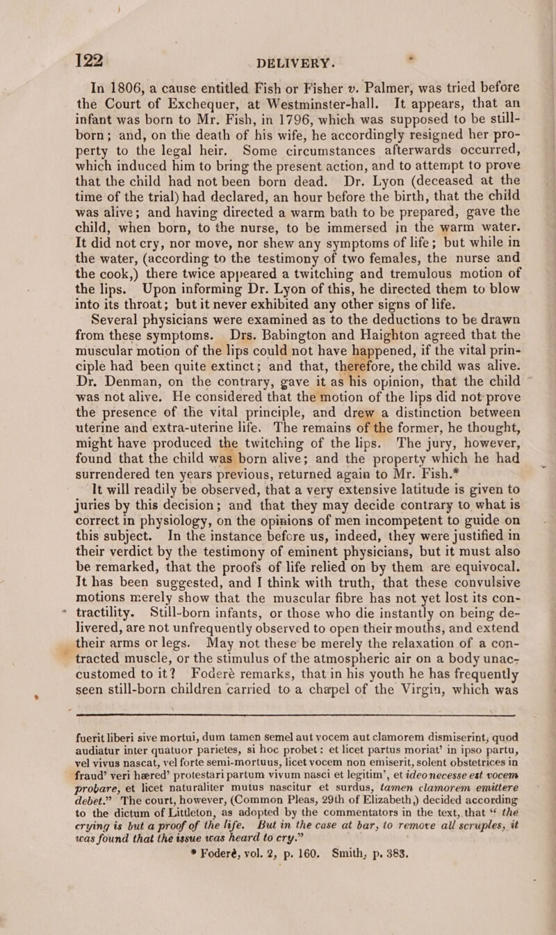 3 In 1806, a cause entitled Fish or Fisher v. Palmer, was tried before the Court of Exchequer, at Westminster-hall. It appears, that an infant was born to Mr. Fish, in 1796, which was supposed to be still- born; and, on the death of his wife, he accordingly resigned her pro- perty to the legal heir. Some circumstances afterwards occurred, which induced him to bring the present action, and to attempt to prove that the child had not been born dead. Dr. Lyon (deceased at the time of the trial) had declared, an hour before the birth, that the child was alive; and having directed a warm bath to be prepared, gave the child, when born, to the nurse, to be immersed in the warm water. It did not cry, nor move, nor shew any symptoms of life; but while in the water, (according to the testimony of two females, the nurse and the cook,) there twice appeared a twitching and tremulous motion of the lips. Upon informing Dr. Lyon of this, he directed them to blow into its throat; but it never exhibited any other signs of life. Several physicians were examined as to the deductions to be drawn from these symptoms. Drs. Babington and Haighton agreed that the muscular motion of the lips could not have happened, if the vital prin- ciple had been quite extinct; and that, therefore, the child was alive. Dr. Denman, on the contrary, gave it as his opinion, that the child ~ was not alive. He considered that the motion of the lips did not prove the presence of the vital principle, and drew a distinction between uterine and extra-uterine life. The remains of the former, he thought, might have produced the twitching of the lips. The jury, however, found that the child was born alive; and the property which he had surrendered ten years previous, returned agaia to Mr. Fish.* It will readily be observed, that a very extensive latitude is given to juries by this decision; and that they may decide contrary to what is correct in physiology, on the opinions of men incompetent to guide on this subject. In the instance before us, indeed, they were justified in their verdict by the testimony of eminent physicians, but it must also be remarked, that the proofs of life relied on by them are equivocal. It has been suggested, and I think with truth, that these convulsive motions merely show that the muscular fibre has not yet lost its con- tractility. Still-born infants, or those who die instantly on being de- livered, are not unfrequently observed to open their mouths, and extend their arms or legs. May not these be merely the relaxation of a con- customed to it? Foderé remarks, that in his youth he has frequently seen still-born children carried to a chapel of the Virgin, which was fuerit liberi sive mortui, dum tamen Semel aut yocem aut clamorem dismiserint; quod audiatur inter quatuor parietes, si hoc probet: et licet partus moriat’ in ipso partu, vel vivus nascat, vel forte semi-mortuus, licet vocem non emiserit, solent obstetrices in fraud’ veri heered’ protestari partum vivum nasci et legitim’, et ideo necesse est vocem provare, et licet naturaliter mutus nascitur et surdus, tamen clamorem emittere debet.” The court, however, (Common Pleas, 29th of Elizabeth,) decided according to the dictum of Littleton, as adopted by the commentators in the text, that ‘* the crying is but a proof of the life. But in the case at bar, io remove all scruples, it was found that the issue was heard to cry.” * Foderé, vol. 2, p. 160. Smith, p. 383.