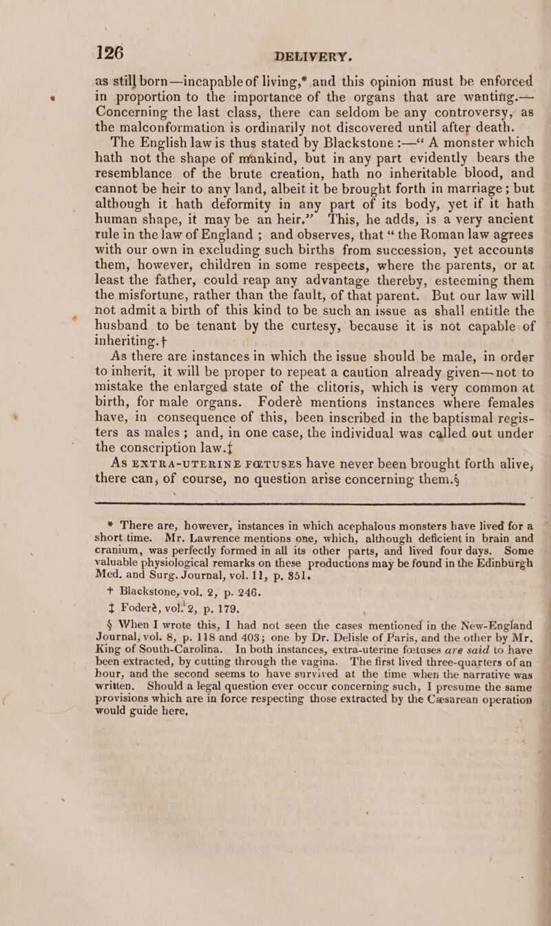 as still born—incapable of living,* and this opinion must be enforced in proportion to the importance of the organs that are wantitig.— Concerning the last class, there can seldom be any controversy, as the malconformation is ordinarily not discovered until after death. The English law is thus stated by Blackstone :—‘ A monster which hath not the shape of mankind, but in any part evidently bears the resemblance of the brute creation, hath no inheritable blood, and cannot be heir to any land, albeit it be brought forth in marriage ; but although it hath deformity in any part of its body, yet if it hath human shape, it may be an heir.”” This, he adds, is a very ancient rule in the law of England ; and observes, that “ the Roman law agrees with our own in excluding such births from succession, yet accounts them, however, children in some respects, where the parents, or at least the father, could reap any advantage thereby, esteeming them the misfortune, rather than the fault, of that parent. But our law will not admit a birth of this kind to be such an issue as shall entitle the husband to be tenant by the curtesy, because it is not capable of inheriting. + 3 As there are instances in which the issue should be male, in order to inherit, it will be proper to repeat a caution already given—not to mistake the enlarged state of the clitoris, which is very common at birth, for male organs. Foderé mentions instances where females have, in consequence of this, been inscribed in the baptismal regis- ters as males; and, in one case, the individual was called out under the conscription law.{ AS EXTRA-UTERINE F@TUSES have never been brought forth alive, there can, of course, no question arise concerning them.§ * There are, however, instances in which acephalous monsters have lived for a short time. Mr. Lawrence mentions one, which, although deficient in brain and cranium, was perfectly formed in all its other parts, and lived four days. Some valuable physiological remarks on these productions may be found in the Edinburgh Med. and Surg. Journal, vol. 11, p, 851. +t Blackstone, vol, 2, p. 246. I Fodere, vol. 2, p. 179. § When I wrote this, I had not seen the cases mentioned in the New-England Journal, vol. 8, p. 118 and 403; one by Dr. Delisle of Paris, and the other by Mr. King of South-Carolina. In both instances, extra-uterine foetuses are said to have been extracted, by cutting through the vagina. The first lived three-quarters of an hour, and the second seems to have survived at the time when the narrative was written. Should a legal question ever occur concerning such, I presume the same provisions which are in force respecting those extracted by the Cesarean operation would guide here,