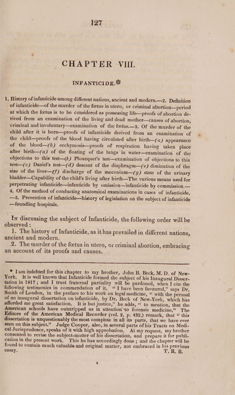 CHAPTER VIII. INF ANTICIDE.** 1, History of infanticide among different nations, ancient and modern.—2. Definition of infanticide—of the murder of the foetus in utero, or criminal abortion—period at which the foetus is to be considered as possessing life—proofs of abortion de- rived from an examination of the living and dead mother-—causes of abortion, criminal and involuntary—examination of the foetus.—3. Of the murder of the child after it is born—proofs of infanticide derived from an examination of the child—proofs of the blood having circulated after birth—(a) appearance after birth—(a) of the floating of the lungs in water—examination of the objections to this test—(b) Ploucquet’s test—examination of objections to this test—(c) Daniel’s test-—(d) descent of the diaphragm—(e) diminution of the size of the liver—¢f) discharge of the meconium—(g) state of the urinary bladder—Capability of the child’s living after birth—The various means used for perpetrating infanticide—infanticide by omission—infanticide by commission, — 4, Of the method of conducting anatomical examinations in cases of infanticide. —5. Prevention of infanticide—history of legislation on the subject of infanticide —foundling hospitals, ty discussing the subject of Infanticide, the following order will be observed : | 1. The history of Infanticide, as it has prevailed in different nations, ancient and modern. /2. The murder of the foetus in utero, or criminal abortion, embracing an account of its proofs and causes. A COO TC CECE * Iam indebted for this chapter to my brother, John B. Beck, M.D. of New- York, It is well known that Infanticide formed the subject of his Inaugural Disser- tation in 1817; and I trust fraternal partiality will be pardoned, when I cite the following testimonies in commendation of it. “ I have been favoured,” says Dr, Smith of London, in the preface to his work on legal medicine, “ with the perusal of an inaugural dissertation on infanticide, by Dr. Beck of New-York, which has afforded me great satisfaction. It is but justice,” he adds, “ to mention, that the American schools have outstripped us in attention*to forensic medicine.” The Editors of the American Medical Recorder (vol. 2, p. 432,) remark, that “ this dissertation is unquestionably the most complete in all its parts, that we have ever seen on this subject.” Judge Cooper, also, in several parts of his Tracts on Medi- cal Jurisprudence, speaks of it with high approbation, At my request, my brother _ consented to revise the subject-matter of his dissertation, and prepare it for publi- cation in the present work. This he has accordingly done ; and the chapter will be found to contain much valuable and original matter, not embraced in his previous essay. T.R. B &amp;