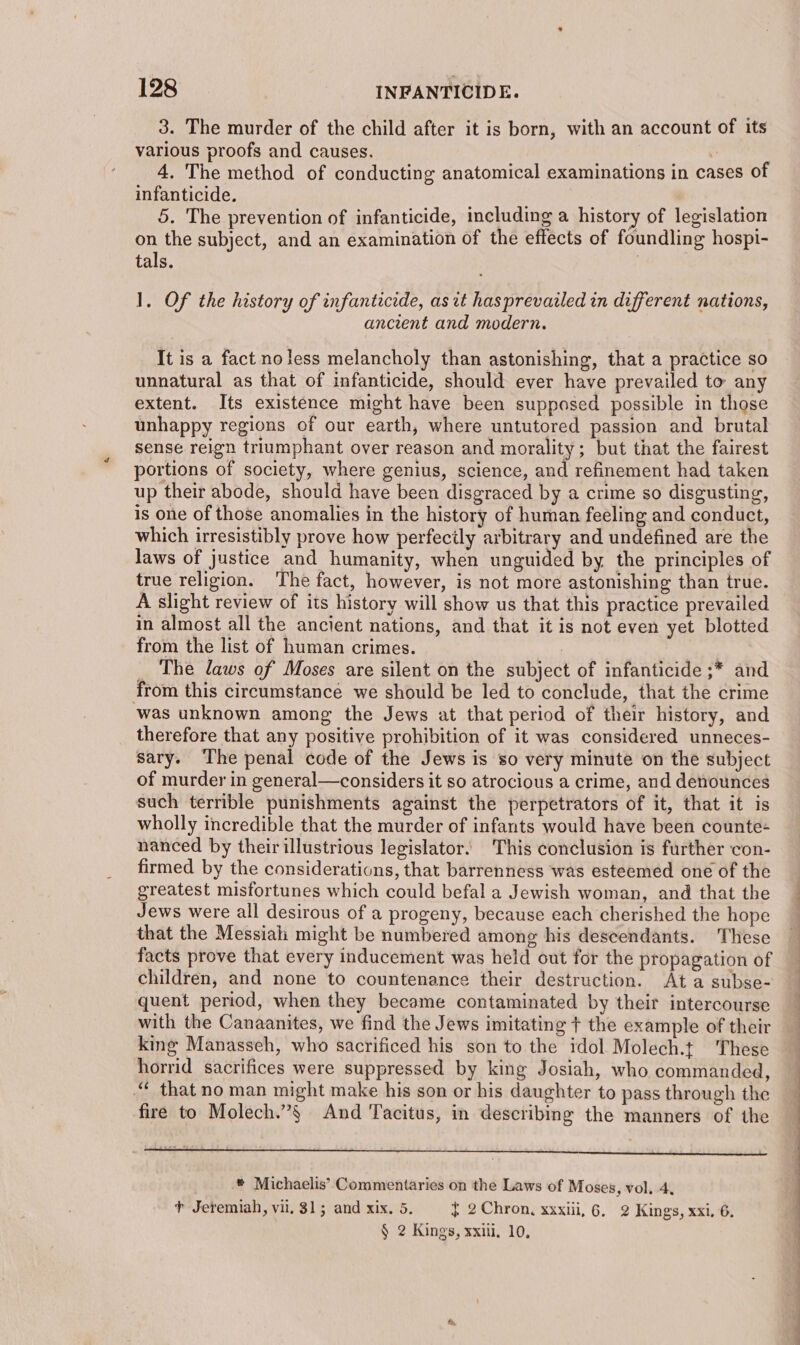3. The murder of the child after it is born, with an account of its various proofs and causes. 4. The method of conducting anatomical examinations in cases of infanticide. | 5. The prevention of infanticide, including a history of legislation on the subject, and an examination of the effects of foundling hospi- tals. | ]. Of the history of infanticide, asrt hasprevazled in different nations, ancrent and modern. It is a fact noless melancholy than astonishing, that a practice so unnatural as that of infanticide, should ever have prevailed to any extent. Its existence might have been supposed possible in those unhappy regions of our earth, where untutored passion and brutal sense reign triumphant over reason and morality; but that the fairest portions of society, where genius, science, and refinement had taken up their abode, should have been disgraced by a crime so disgusting, is one of those anomalies in the history of human feeling and conduct, which irresistibly prove how perfecily arbitrary and undefined are the laws of justice and humanity, when unguided by the principles of true religion. The fact, however, is not more astonishing than true. A slight review of its history will show us that this practice prevailed in almost all the ancient nations, and that it is not even yet blotted from the list of human crimes. | The laws of Moses are silent on the subject of infanticide ;* and from this circumstance we should be led to conclude, that the crime was unknown among the Jews at that period of their history, and therefore that any positive prohibition of it was considered unneces- sary. ‘The penal code of the Jews is so very minute on the subject of murder in general—considers it so atrocious a crime, and denounces such terrible punishments against the perpetrators of it, that it is wholly incredible that the murder of infants would have been counte- nanced by their illustrious legislator. This conclusion is further con- firmed by the considerations, that barrenness was esteemed one of the greatest misfortunes which could befal a Jewish woman, and that the Jews were all desirous of a progeny, because each cherished the hope that the Messiah might be numbered among his descendants. These facts prove that every inducement was held out for the propagation of children, and none to countenance their destruction. Ata subse- quent period, when they became contaminated by their intercourse with the Canaanites, we find the Jews imitating + the example of their king Manasseh, who sacrificed his son to the idol Molech.t These horrid sacrifices were suppressed by king Josiah, who commanded, “ that no man might make his son or his daughter to pass through the fire to Molech.”§ And Tacitus, in describing the manners of the ® Michaelis’ Commentaries on the Laws of Moses, vol. 4, + Jeremiah, vil, 315; and xix. 5. { 2 Chron, xxxiii, 6. 2 Kings, xxi. 6. § 2 Kings, xxiii. 10,