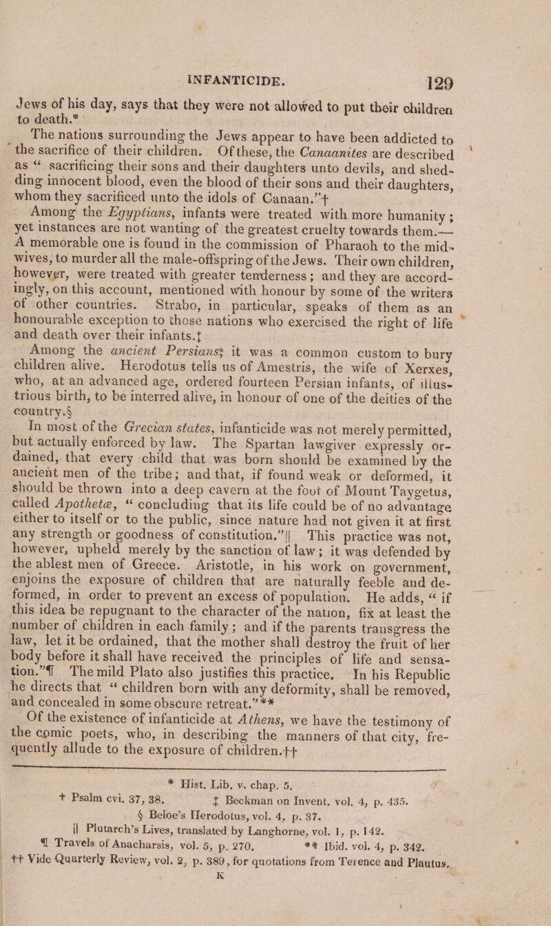 Jews of his day, says that they were not allowed to put their children to death.* The nations surrounding the Jews appear to have been addicted to ‘ the sacrifice of their children. Of these, the Canaanites are described as “ sacrificing their sons and their daughters unto devils, and shed- ding innocent blood, even the blood of their sons and their daughters, whom they sacrificed unto the idols of Canaan.”’+ Among the Egyptians, infants were treated with more humanity ; yet instances are not wanting of the greatest cruelty towards them.— A memorable one is found in the commission of Pharaoh to the mid- wives, to murder all the male-offspring of the Jews. Their own children, however, were treated with greater tenderness; and they are accord- ingly, on this account, mentioned with honour by some of the writers of other countries. Strabo, in_ particular, speaks of them as an honourable exception to those nations who exercised the right of life and death over their infants. Among the ancient Persians; it was a common custom to bury children alive. Herodotus tells us of Amestris, the wife of Xerxes, who, at an advanced age, ordered fourteen Persian infants, of illuse trious birth, to be interred alive, in honour of one of the deities of the country.§ In most of the Grecian states, infanticide was not merely permitted, but actually enforced by law. The Spartan lawgiver expressly or- dained, that every child that was born should be examined by the ancient men of the tribe; and that, if found weak or deformed, it should be thrown into a deep cavern at the foot of Mount Taygetus, called Apothete, “ concluding that its life could be of no advantage either to itself or to the public, since nature had not given it at first any strength or goodness of constitution.”|!| This practice was not, however, upheld merely by the sanction of law; it was defended by the ablest men of Greece. Aristotle, in his work on government, enjoins the exposure of children that are naturally feeble and de- formed, in order to prevent an excess of population. He adds, “ if this idea be repugnant to the character of the nation, fix at least the _ number of children in each family; and if the parents transgress the law, let it be ordained, that the mother shali destroy the fruit of her body before it shall have received the principles of life and sensa- tion.”4] The mild Plato also justifies this practice. In his Republic he directs that _“ children born with any deformity, shall be removed, and concealed in some obscure retreat.” ** Of the existence of infanticide at Athens, we have the testimony of the comic poets, who, in describing the manners of that city, fre- quently allude to the exposure of children.t+ ee eae ee ee ee i * Hist, Lib, v. chap. 5, + Psalm cvi. 37, 38. { Beckman on Invent. vol. 4, p. 435. § Beloe’s Herodotus, vol. 4, p. 37. i| Plutarch’s Lives, translated by Langhorne, vol. 1, p. 142. | @{ Travels of Anacharsis, vol. 5, Ry 270, *% Ibid. vol. 4, p. 342. tt Vide Quarterly Review, vol. 2, p. 389, for quotations from Terence and Plautus,. | K | |