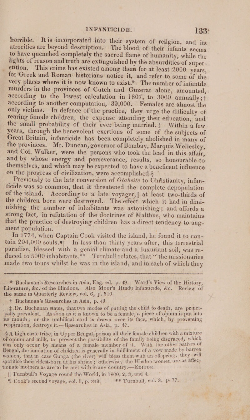 horrible. It is incorporated into their system of religion, and its atrocities are beyond description. The blood of their infants seems to have quenched completely the sacred flame of humanity, while the lights of reason and truth are extinguished by the absurdities of super- _ stition, This crime has existed among them for at least 2000. years, for Greek and Roman historians notice it, and refer to some of the very places where it is now known to exist.*. The number of infantile murders in the provinces of Cutch and Guzerat alone, amounted, according to the lowest calculation in 1807, to 3000 annually ; + according to another computation, 30,000. Females are almost the only victims. In defence of the practice, they urge the difficulty of rearing female children, the expense attending their education, and the small probability of their ever being married. { Within a few years, through the benevolent exertions of some of the subjects of Great Britain, infanticide has been completely abolished in many of the provinces. Mr. Duncan, governor of Bombay, Marquis Wellesley, and Col. Walker, were the persons who took the lead in this affair, and by whose energy and perseverance, results, so honourable to themselves, and which may be expected to have a beneficent influence on the progress of civilization, were accomplished.§ Previously to the late conversion of Otaheite to Christianity, infan- ticide was so common, that it threatened the complete depopulation of the island. According to a late voyager,|| at least two-thirds of the children born were destroyed. The effect which it had in dimi- nishing the number of inhabitants was astonishing; and affords a strong fact, in refutation of the doctrines of Malthus, who maintains that the practice of destroying children has a direct tendency to aug- ment population. In 1774, when Captain Cook visited the island, he found it to con- tain 204,000 souls.q— In less than thirty years after, this terrestrial paradise, blessed with a genial climate and a luxuriant soil, was re- duced to 5000 inhabitants.** Turnbull relates, that “< the missionaries made two tours whilst he was in the isiand, and in each of which they * Buchanan’s Researches in Asia, Eng. ed. p. 49. Ward’s View of the History, Literature, &amp;c. of the IUndoos, Also Moor’s Hindu Infanticide, &amp;c. Review of the same in Quarterly Review, vol. 6, p. 210. + Buchanan’s Researches in Asia, p. 49. ; {.Dr. Buchanan states, that two modes of putting the child to death, are princi- pally prevalent. _Assoon as it is known to be a female, a piece of opium is put into iis mouth; or-the umbilical cord is drawn over its face, which, by. preventing respiration, destroys it.—Researches in Asia, p, 47. ! : _ §A high caste tribe, in Upper Bengal ; poison all their female children with a pours of opium and milk, to prevent the possibility of the family being disgraced, w Ho , can only occur by means of a female member of it. With the other ae O} Bengal, the imolation of children is generally in fulfillment of a vow made by ae women, that in case Gunga (the river) will bless them with an offspring, they a sacrifice their eldest-born at his shrine; otherwise, the Hindoo women are as atec- tionate mothers as are to be met with inany country.—Epiror. || Turnbull’s Voyage round the World, in 1800, 2, 3, and 4.