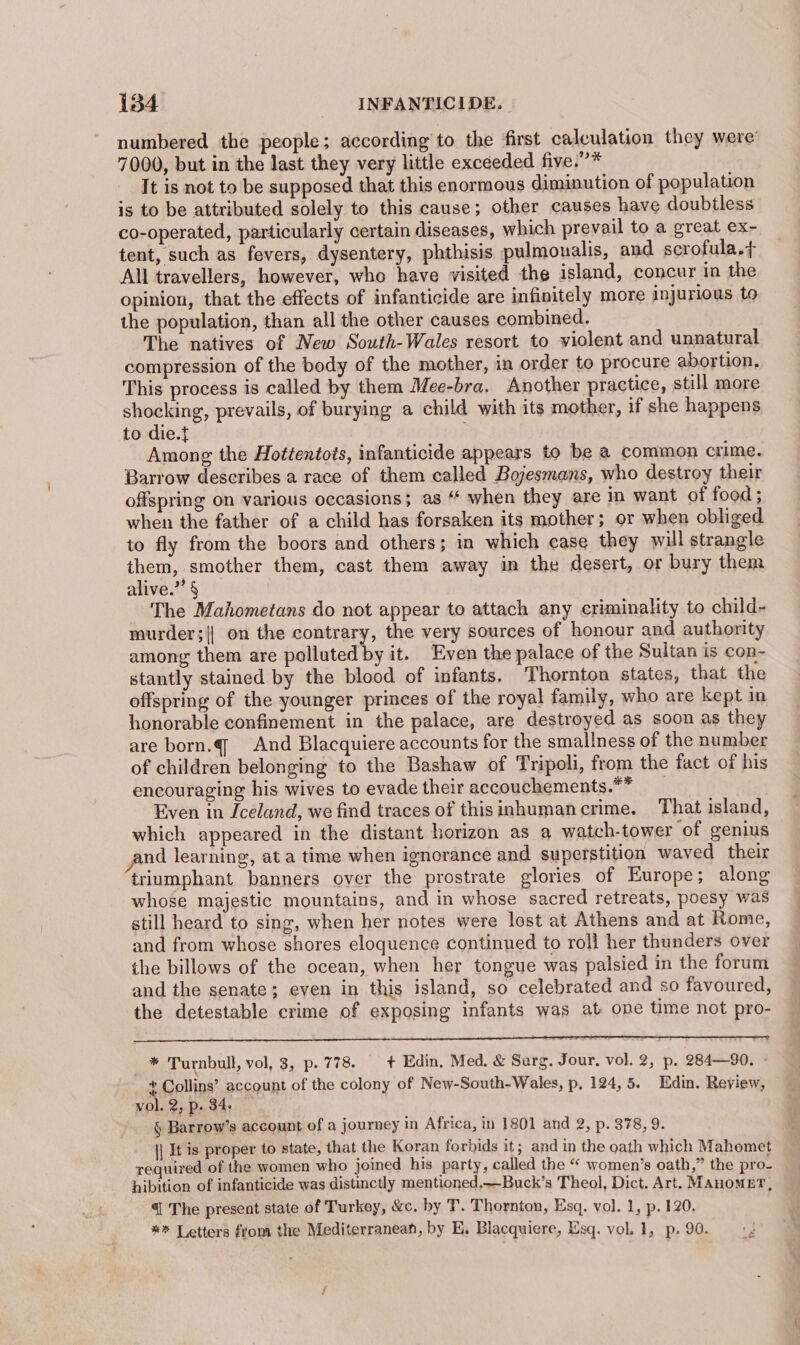 numbered the people; according to the first calculation they were’ 7000, but in the last they very little exceeded five.”* It is not to be supposed that this enormous diminution of population is to be attributed solely to this cause ; other causes have doubtless co-operated, particularly certain diseases, which prevail to a great ex- tent, such as fevers, dysentery, phthisis pulmonalis, and scrofula.+ All travellers, however, who have visited the island, concur in the opinion, that the effects of infanticide are infinitely more injurious to the population, than all the other causes combined. The natives of New South-Wales resort to violent and unnatural compression of the body of the mother, in order to procure abortion. This process is called by them Mee-bra. Another practice, still more shocking, prevails, of burying a child with its mother, if she happens to die.f ; Among the Hottentots, infanticide appears to be a common crime. Barrow describes a race of them called Bojesmans, who destroy their offspring on various occasions; as “ when they are in want of food ; when the father of a child has forsaken its mother; or when obliged to fly from the boors and others; in which case they will strangle In ened them, cast them away in the desert, or bury them alive.” § The Mahometans do not appear to attach any criminality to child- murder;|| on the contrary, the very sources of honour and authority among them are polluted by it. Even the palace of the Sultan is con- stantly stained by the blood of infants, Thornton states, that the offspring of the younger princes of the royal family, who are kept in honorable confinement in the palace, are destroyed as soon as they are born.q And Blacquiere accounts for the smallness of the number of children belonging to the Bashaw of Tripoli, from the fact of his encouraging his wives to evade their accouchements.** __ Even in Iceland, we find traces of thisinhumancrime. That island, which appeared in the distant horizon as a watch-tower ‘of genius nd learning, at a time when ignorance and superstition waved their triumphant banners over the prostrate glories of Europe; along whose majestic mountains, and in whose sacred retreats, poesy was still heard to sing, when her notes were lost at Athens and at Rome, and from whose shores eloquence continued to roll her thunders over the billows of the ocean, when her tongue was palsied in the forum and the senate; even in this island, so celebrated and so favoured, the detestable crime of exposing infants was at one time not pro- * Turnbull, vol, 3, p. 778. + Edin. Med. &amp; Surg. Jour, vol. 2, p. 284—90. - + Collins’ account of the colony of New-South-Wales, p, 124, 5. Edin. Review, vol. 2; Pp: 34, § Barrow’s account of a journey in Africa, in 1801 and 2, p. 378, 9. \| It is proper to state, that the Koran forbids it; and in the oath which Mahomet required of the women who joined his party, called the “ women’s oath,” the pro- hibition of infanticide was distinctly mentioned,—Buck’s Theol, Dict. Art. MAHOMET, 41 The present state of Turkey, &amp;c. by T. Thornton, Esq. vo]. 1, p. 120. ** Letters from the Mediterranean, by E. Blacquiere, Esq. vol. 1, p. 90.