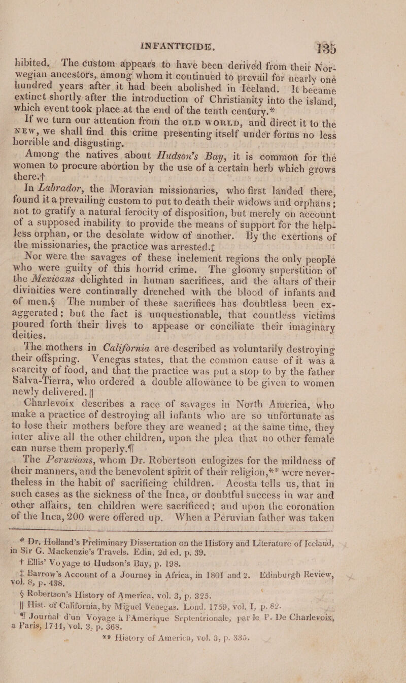 hibited. The custom: appears to have been derived from their Nox: wegian ancestors, among whom it continued to prevail for nearly oné hundred years after it had been abolished in Iceland. It became extinct shortly after the introduction of Christianity into the island, which event took place at the end of the tenth century.* | If we turn our attention from the otp WORLD, and direct it to the NEw, we shall find this crime presenting itself under forms no less horrible and disgusting. 7 | | Among the natives about Hudson’s Bay, it is common for thé women to procure abortion by the use of a certain herb which grows there.+ . | eee dia In Labrador, the Moravian missionaries, who first landed there, found it a prevailing custom to put to death their widows and orphans ; not to gratify a natural ferocity of disposition, but merely on account of a supposed inability to provide the means of support for the help- less orphan, or the desolate widow of another. By the exertions of ithe missionaries, the practice was arrested.t Nor were the savages of these inclement regions the only people who were guilty of this horrid crime. The gloomy superstition of the Mexicans delighted in human sacrifices, and the altars of their divinities were continually drenched with the blood of infants and of men.§ The number of these sacrifices has doubtless been ex- aggerated; but the fact is ‘unquestionable, that countless victims poured forth their lives to appease or conciliate their imaginary deities. The mothers in California are described as voluntarily destroying their offspring. Venegas states, that the common cause of it was a scarcity of food, and that the practice was put a stop to by the father Salva-Tierra, who ordered a double allowance to be given to women newly delivered. || , Charlevoix describes a race of savages in North America, who make a practice of destroying all infants who are so unfortunate as to lose their mothers before they are weaned; at the same time, they inter alive all the other children, upon the plea that no other female can nurse them properly. The Peruvians, whom Dr. Robertson eulogizes for the mildness of their manners, and the benevolent spirit of their religion,** were never- theless in the habit of sacrificing children. Acosta tells us, that in such cases as the sickness of the Inca, or doubtful success in war and other affairs, ten children were sacrificed; and upon the coronation of the Inca, 200 were offered up. When a Peruvian father was taken pee i eR Gus) lo sre 4 ofa ehl jaws: * Dr. Holland’s Preliminary Dissertation on the History and Literature of Iceland, in Sir G. Mackenzie’s Travels. Edin. 2d ed, p. 39. + Ellis’ Vo yage to Hudson’s Bay, p. 198. | Barrow’s Account of a Journey in Africa, in 1801 and 2. Edinburgh Review, vol. 8, p. 438, : | § Robertson’s History of America, vol. 3, p. 325. || Hist. of California, by Miguel Venegas. Lond. 1759, vol. L, p. 82. ‘ 4 Journal d’un Voyage &amp; PAmerique Septentrionale, par le P. De Charlevoix, a Paris, 1744, vol. 3, p. 368. ‘ &amp;