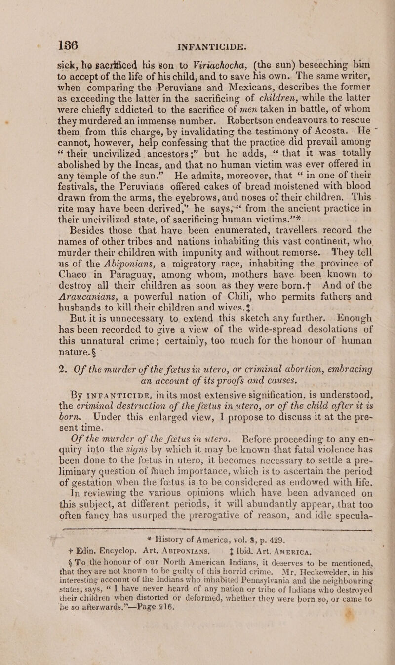 sick, he sacrificed his son to Viriachocha, (the sun) beseeching him to accept of the life of his child, and to save his own. The same writer, when comparing the Peruvians and Mexicans, describes the former as exceeding the latter in the sacrificing of chaldren, while the latter were chiefly addicted to the sacrifice of men taken in battle, of whom they murdered animmense number. Robertson endeavours to rescue them from this charge, by invalidating the testimony of Acosta. He cannot, however, help confessing that the practice did prevail among “their uncivilized ancestors;” but he adds, “‘ that it was totally abolished by the Incas, and that no human victim was ever offered in any temple of the sun.” He admits, moreover, that “ in one of their festivals, the Peruvians offered cakes of bread moistened with blood drawn from the arms, the eyebrows, and noses of their children. This rite may have been derived,” he says,‘ from the ancient practice in their uncivilized state, of sacrificing human victims.”’* Besides those that have been enumerated, travellers record the names of other tribes and nations inhabiting this vast continent, who murder their children with impunity and without remorse. They tell us of the Abiponians, a migratory race, inhabiting the province of Chaco in Paraguay, among whom, mothers have been known to destroy all their children as soon as they were born.t And of the Araucanians, a powerful nation of Chili, who permits fathers and husbands to kill their children and wives.t But it is unnecessary to extend this sketch any further. Enough has been recorded to give a view of the wide-spread desolations of this unnatural crime; certainly, tao much for the honour of human nature. § © 2. Of the murder of the fetus in utero, or criminal abortion, embracing an account of its proofs and causes. By INFANTICIDE, inits most extensive signification, is understood, the criminal destruction of the feetus in utero, or of the child after zt vs born. Under this enlarged view, I propose to discuss it at the pre- sent time. Of the murder of the fetus in utero. Before proceeding to any en- quiry into the signs by which it may be known that fatal violence has been done to the foetus in utero, it becomes necessary to settle a pre- liminary question of fhuch importance, which is to ascertain the period of gestation when the fcetus is to be considered as endowed with life. In reviewing the various opinions which have been advanced on this subject, at different periods, it will abundantly appear, that too often fancy has usurped the prerogative of reason, and idle specula- * History of America, vol. 8, p. 429. + Edin. Encyclop. Art. ABIPONIANS, t Ibid. Art. AMERICA, § To the honour of our North American Indians, it deserves to be mentioned, that they are not known to be guilty of this horrid crime. Mr, Heckewelder, in his interesting account of the Indians who inhabited Pennsylvania and the neighbouring states, says, “ I have never heard of any nation or tribe of Indians who destroyed their children when distorted or deformed, whether they were born so, or came to ‘be so afterwards,”—Page 216, j