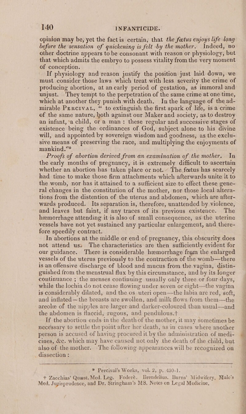 opinion may be, yet the fact is certain, that the factus enjoys life long before the sensation of quickening is felt -by the mother. Indeed, no other doctrine appears to be consonant with reason or physiology, but that which admits the embryo to possess vitality from the very moment of conception. If physiology and reason justify the position just laid down, we must consider those laws which treat with less severity the crime of producing abortion, at anearly period of gestation, as immoral and unjust. ‘They tempt to the perpetration of the same crime at one time, which at another they punish with death. In the language of the ad- mirable PercivaL, “ to extinguish the first spark of life, is a crime of the same nature, hoth against our Maker and society, as to destroy an infant, ‘a child, or a man: these regular and successive stages of existence being the ordinances of God, subject alone to his divine will, and appointed by sovereign wisdom and goodness, as the exclu- sive means of preserving the race, and multiplying the enjoyments of mankind.”* Proofs of abortion derived from an examination of the mother. In the early months of pregnancy, it is extremely difficult to ascertain whether an abortion has taken place or not. The feetus has scarcely had time to make those firm attachments which afterwards unite it to the womb, nor has it attained to a sufficient size to effect these gene- ral changes in the constitution of the mother, nor those local altera- tions from the distention of the uterus and abdomen, which are after- wards produced. Its separation is, therefore, unattended by violence, and leaves but faint, if any traces of its previous existence. The hemorrhage attending it is also of small consequence, as the uterine vessels have not yet sustained any particular enlargement, and there- fore speedily contract. In abortions at the middle or end of pregnancy, this obscurity does not attend us: The characteristics are then sufficiently evident for our guidance. There is considerable hemorrhage fram the enlarged vessels of the uterus previously to the contraction of the womb—there is an offensive discharge of blood and mucus from the vagina, distin- guished from the menstrual flux by this circumstance, and by its longer continuance ; the menses continuing usually only three or four-days, while the lochia do not cease flowing under seven or eight—the vagina is considerably dilated, and the os uteri open—the labia are red, soft, and inflated —the breasts are swollen, and milk flows from them—the areole of the nipples are larger and darker-coloured than usual—and the abdomen is flaccid, rugous, and pendulous.t If the abortion ends in the death of the mother, it may sometimes be necessary to settle the point after her death, as in cases where another person is accused of having procured it by the administration of medi- cines, &amp;c. which may have caused not only the death of the child, but also of the mother. .The following appearances will be recognized on _ dissection : . * Percival’s Works, vol. 2, p. 430-1. + Zacchias’ Quest. Med. Leg. Foderé. Brendelius. Burns’ Midwifery, Male’s Med, Juyisprudence, and Dr. Stringham’s MS, Notes on Legal Medicine,