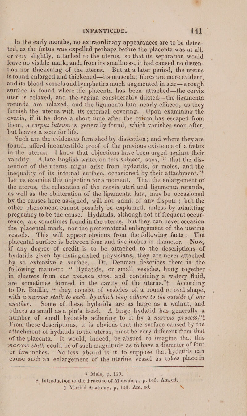 In the early months, no extraordinary appearances are to be detec- ted, as the foetus was expelled perhaps before the placenta was at all, or very slightly, attached to the uterus, so that its separation would leave no visible mark, and, from its smallness, it had caused no disten- tion nor thickening of the uterus. But at a later period, the uterus is found enlarged and thickened—its muscular fibres are more evident, and its blood-vessels and lymphatics much augmented in size—a rough surface is found where the placenta has been attached—the cervix uteri is relaxed, and the vagina considerably dilated—the ligamenta rotunda are relaxed, and the ligamenta lata nearly effaced, as they furnish the uterus with its external covering. Upon examining the ovaria, if it be done a short time after the ovium has escaped from them, a corpus luteum is generally found, which vanishes soon after, but leaves a scar for life. Such are the evidences furnished by dissection ; and where they are found, afford incontestible proof of the previous existence of a foetus in the uterus. I know that objections have been urged against their validity. A late English writer on this subject, says, “‘ that the dis- tention of the uterus might arise from hydatids, or moles, and the inequality of its internal surface, occasioned by their attachment.’* Let us examine this objection fora moment. That the enlargement of the uterus, the relaxation of the cervix uteri and ligamenta rotunda, as well as the obliteration of the ligamenta lata, may be occasioned by. the causes here assigned, will not admit of any dispute ; but the other phenomena cannot possibly be explained, unless by admitting pregnancy to be the cause. Hydatids, although not of frequent occur- rence, are sometimes found in the uterus, but they can never occasion the placental mark, nor the preternaturai enlargement of the uterine vessels. This will appear obvious. from the following facts: The placental surface is between four and five inches in diameter. Now, if any degree of credit is to. be attached to the descriptions. of hydatids given by distinguished physicians, they are never attached by so extensive a surface. Dr. Denman describes them in the following manner: ‘“ Hydatids, or small vesicles, hung together - in clusters from one common stem, and containing a watery fluid, are sometimes formed. in the cavity of the uterus.”+ According to Dr. Baillie, ‘“‘ they consist of vesicles of. a round or oval shape, with a narrow stalk to each, by which they adhere to the outsede of one another. Some of.these hydatids are as large as a walnut, and others as small as a pin’s head. A large hydatid has generally a number of small hydatids adhering to it by a narrow process.” From these descriptions, it is obvious that the surface caused by the attachment of hydatids to the uterus, must be very different from that of the placenta. It would, indeed, be absurd to imagine that this marrow stalk could bé of such magnitude as to have a diameter of four or five inches. No less absurd is it to suppose that hydatids can cause such an enlargement of the uterine vessel as takes place in * Male, p. 120. + Introduction to the Practice of Midwifery, p. 146. Am, ed, . t Morbid Anatomy, p. 136, Am, ed, ‘