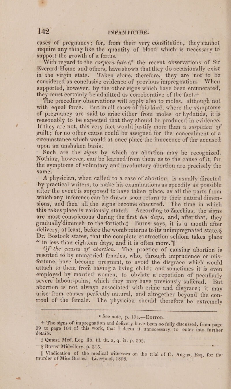 cases of pregnancy; for, from their very constitution, they cannot require any thing like the quantity of blood which is necessary to support the growth of a foetus. ‘ith regard to the corpora lutea,* the recent observations of Sir Everard Home and others, haveshown that they do occasionally exist in the virgin state. Taken alone, therefore, they are not to be- considered as conclusive evidence of previous impregnation. When supported, however, by the other signs which have been enumerated, they must certainly be admitted as corroborative of the fact. The preceding observations will apply also to moles, although not with equal force. But in all cases of this kind, where the symptoms of pregnancy are said to arise either from moles or hydatids, it is reasonably to be expected that they should be produced in evidence. If they are not, this very fact would justify more than a suspicion of guilt; for no other cause could be assigned for the concealment of a circumstance which would at once place the innocence of the accused upon an unshaken basis. | Such are the segnrs by which an abortion: may be recognized. Nothing, however, can be learned from them as to the cause of it, for the symptoms of voluntary and involuntary abortion are precisely the same. | A physician, when called to a case of abortion, is usually directed by practical writers, to make his examinations as speedily as possible after the event is supposed to have taken place, as all the parts from which any inference can be drawn soon return to their natural dimen- sions, and then all the signs become obscured. ‘The time in which this takes place is variously stated. According to Zacchias, the signs are most conspicuous during the first ten days, and, after that, they gradually'diminish to the fortieth.t Burns says, it is a month after delivery, at least, before the womb returns to its unimpregnated state.§ Dr. Bostock states, that the complete contraction seldom takes place “in less than eighteen days, and it is often more.”|| Of the causes of abortion. The practice of causing abortion is resorted to by unmarried females, who, through imprudence or mis- fortune, have hecome pregnant, to avoid the disgrace which would attach to them frorh having a living child; and sometimes it is even employed by married women, to obviate a repetition of peculiarly severe labour-pains, which they may have previously suffered. But abortion is not always associated with crime and disgrace; it may arise from causes perfectly natural, and altogether beyond the con- troul of the female. The physician should therefore be extremely 2 RNS SA aI le LE CI NE SENG BST. * See note, p, 104.—Epiror. + The signs of impregnation and delivery have been so fully discussed, from page 99 to page 104 of this work, that I deem it unnecessary to enter into further details. { Quaest. Med. Leg. lib. ill. tit. 2, q. ix. p. 302. § Burns’ Midwifery, p. 315. || Vindication of the medical witnesses on the trial of C, Angus, Esq, for the murder of Miss Burns. Liverpool, 1808. |