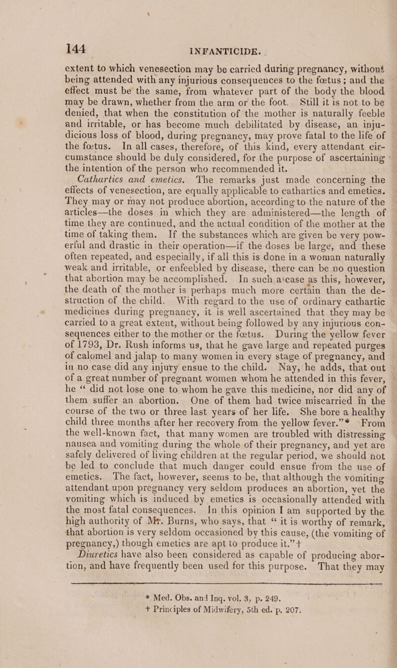 extent to which venesection may be carried during pregnancy, withous being attended with any injurious consequences to the foetus; and the effect must be the same, from whatever part of the body the blood may be drawn, whether from the arm or the foot. Still it is not to be denied, that when the constitution of the mother is naturally feeble and irritable, or has become much debilitated by disease, an inju- — dicious loss of blood, during pregnancy, may prove fatal to the life of the foetus. In all cases, therefore, of this kind, every attendant cir- cumstance should be duly considered, for the purpose of ascertaining - the intention of the person who recommended it. | Cathartics and emetics. The remarks just made concerning the effects of venesection, are equally applicable to cathartics and emetics. They may or may not produce abortion, according to the nature of the articles—the doses in which they are administered—the length of time they are continued, and the actual condition of the mother at the time of taking them. If the substances which are given be very pow- erful and drastic in their operation—if the doses be large, and these often repeated, and especially, if all this is done in a woman naturally weak and irritable, or enfeebled by disease, there can be no question that abortion may be accomplished. In such aicase as this, however, the death of the mother is perhaps much more certain than the de- struction of the child. With regard to the use of ordinary cathartic medicines during pregnancy, it is well ascertained that they may be carried to a great extent, without being followed by any injurious con- sequences either to the mother or the fetus. During the yellow fever of 1793, Dr. Rush informs us, that he gave large and repeated purges of calomel and jalap to many women in every stage of pregnancy, and in no case did any injury ensue to the child. Nay, he adds, that out of a great number of pregnant women whom he attended in this fever, he “ did not lose one to whom he gave this medicine, nor did any of them suffer an abortion. One of them had twice miscarried in the | course of the two or three last years of her life. She bore a healthy child three months after her recovery from the yellow fever.”* From the well-known fact, that many women are troubled with distressing nausea and vomiting during the whole of their pregnancy, and yet are safely delivered of living children at the regular period, we should not be led to conclude that much danger could ensue from the use of emetics. The fact, however, seems to be, that although the vomiting attendant upon pregnancy very seldom produces an abortion, yet the vomiting which is induced by emetics is occasionally attended with the most fatal consequences. In this opinion I am supported by the high authority of Mr. Burns, who says, that “ it is worthy of remark, that abortion is very seldom occasioned by this cause, (the vomiting of pregnancy,) though emetics are apt to produce it.” + Diuretics have also been considered as capable of producing abor- tion, and have frequently been used for this purpose. That they may * Med. Obs. and Inq. vol. 3, p. 249. + Principles of Midwifery, 5th ed. p. 207.