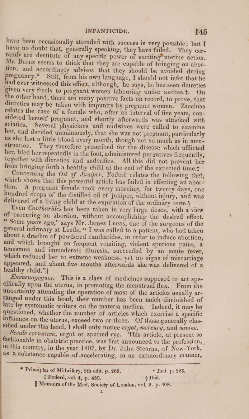 have been occasionally attended with success is very possible; but I have no doubt that, generally speaking, they have failed. They cer- tainly are destitute of any specific power of exciting” uterine action. Mr. Burns seems to think that they are capable of bringing on abor- tion, and accordingly advises that they should be avoided during pregnancy.* Still, from his own language, I should not infer that he had ever witnessed this effect, although, he says, he has seen diuretics ‘given very freely to pregnant women labouring. under ascites.t. On the other hand, there are many positive facts on record, to prove, that diuretics may be taken with impunity by pregnant women. Zacchias relates the case of a female who, after an interval of five years, con- sidered herself pregnant, and shortly afterwards was attacked with Sciatica, Several physicians and midwives were called to examine her, and decided unanimously, that she was not pregnant, particularly as she lost a little blood every month, though not so, much as in men- Struation. They therefore prescribed for the disease which afflicted her, bled her repeatedly in the foot, administered purgatives frequently, together with diuretics and sudorifics. All this did not prevent her from bringing forth a healthy child at the end of the expected time.t Concerning the Oil of Juniper, Foderé relates the following fact, Which shows that this powerful article has failed in effecting an abor- tion. A pregnant female took every morning, for twenty days, one hundred drops of the distilled oil of juniper, without injury, and was delivered of a living child at the expiration of the ordinary term.§ Even Cantharides has been taken in very large doses, with a view of procuring an abortion, without accomplishing the desired effect. “Some years ago,” says Mr. James Lucas, one of the surgeons of the general infirmary at Leeds, “ I was called to a patient, who had taken about a drachm of powdered cantharides, in order to induce abortion, and which brought on frequent vomiting, violent spurious pains, a tenesmus and immoderate diuresis, succeeded by an acute fever, which reduced her to extreme weakness. yet no signs of miscarriage appeared, and about five months afterwards she was delivered of a healthy child.” Emmenagogues. This is a class of medicines supposed to act spe- ¢ifically upon the uterus, in promoting the menstrual flux. From the ‘uncertainty attending the operation of most of the articles usually ar- Fanged under this head, their number has been much diminished of late by systematic writers on the materia medica. Indeed, it may be questioned, whether the number of articles which exercise a specific influence on the uterus, exceed two or three. Of those generally clas- sified under this head, 1 shall only notice ergot, mercury, and savine. Secale cornutum, ergot or spurred tye. This article, at present so fashionable in obstetric practice, was first announced to the profession, | in this country, in the year 1807, by Dr. John Stearns, of New-York, as @ substance capable of accelerating, in an extraordinary manner, eee Ne PI ee ye Ta * Principles of Midwifery, 5th edit. p. 263. T Ibid. p. 223. t Foderé, vol. 4, p. 430. § Ibid. || Memoirs of the Med, Society of London, vol. 2, p. 408. L